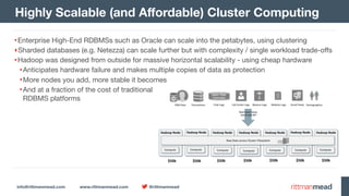 info@rittmanmead.com www.rittmanmead.com @rittmanmead
Highly Scalable (and Aﬀordable) Cluster Computing
•Enterprise High-End RDBMSs such as Oracle can scale into the petabytes, using clustering

‣Sharded databases (e.g. Netezza) can scale further but with complexity / single workload trade-oﬀs

•Hadoop was designed from outside for massive horizontal scalability - using cheap hardware

•Anticipates hardware failure and makes multiple copies of data as protection

•More nodes you add, more stable it becomes

•And at a fraction of the cost of traditional 
RDBMS platforms
 
