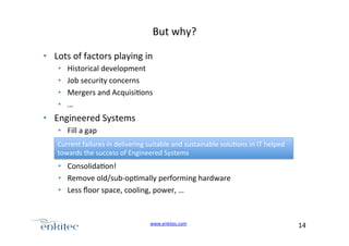 But+why?+
•  Lots+of+factors+playing+in+
• 
• 
• 
• 

Historical+development+
Job+security+concerns+
Mergers+and+Acquisi4ons+
…+

•  Engineered+Systems+
•  Fill+a+gap+
Current+failures+in+delivering+suitable+and+sustainable+solu4ons+in+IT+helped+
towards+the+success+of+Engineered+Systems+

•  Consolida4on!+
•  Remove+old/subUop4mally+performing+hardware+
•  Less+ﬂoor+space,+cooling,+power,+…+

www.enkitec.com++

14+++

 