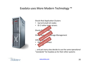 Exadata+uses+More+Modern+Technology+™+

Oracle+Real+Applica4on+Clusters+
•  Up+to+8+smallUish+nodes+
•  Or+2+rather+large+servers+
Oracle+Clusterware+
Oracle+Automa4c+Storage+Management+
Inﬁniband+switches+
•  RAC+Interconnect+
•  Storage+
…+and+yet+many+sites+decide+to+use+the+same+opera4onal++
“standards”+for+Exadata+as+for+their+other+systems+

www.enkitec.com++

20+++

 