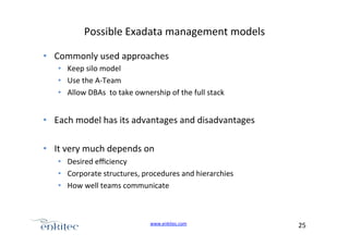Possible+Exadata+management+models+
•  Commonly+used+approaches+
•  Keep+silo+model+
•  Use+the+AUTeam+
•  Allow+DBAs++to+take+ownership+of+the+full+stack+

•  Each+model+has+its+advantages+and+disadvantages+
•  It+very+much+depends+on++
•  Desired+eﬃciency+
•  Corporate+structures,+procedures+and+hierarchies+
•  How+well+teams+communicate+

www.enkitec.com++

25+++

 