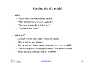 Keeping+the+silo+model+
•  Why+
• 
• 
• 
• 

“Separa4on+of+du4es+worked+before”+
“Why+shouldn’t+it+work+in+11.2/12.1?”+
“We+have+always+done+it+that+way”+
“The+standards+say+so”+

•  Why+not?+
• 
• 
• 
• 
• 

A+lot+of+coordina4on+between+teams+needed+
One+problem:+root+account+
My+experience+shows+storage+team+not+too+keen+on+ASM+
You+also+ought+to+separate+grid+owner+from+RDBMS+owner+
It+can+actually+be+frustra4ng+for+the+DBAs+

www.enkitec.com++

26+++

 
