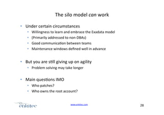 The+silo+model+can+work+
•  Under+certain+circumstances+
• 
• 
• 
• 

Willingness+to+learn+and+embrace+the+Exadata+model+
(Primarily+addressed+to+nonUDBAs)+
Good+communica4on+between+teams+
Maintenance+windows+deﬁned+well+in+advance+

•  But+you+are+s4ll+giving+up+on+agility++
•  Problem+solving+may+take+longer+

•  Main+ques4ons+IMO+
•  Who+patches?+
•  Who+owns+the+root+account?+
www.enkitec.com++

28+++

 