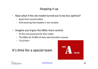 Stepping+it+up+
•  Now+what+if+the+silo+model+turned+out+to+be+less+op4mal?+
•  Apart+from+consterna4on+
•  And+swearing+that+Exadata+is+too+complex+

•  Imagine+you’d+give+the+DBAs+more+control+
•  Or+the+root+password+for+that+ma.er+
•  The+DBAs+do+70U80%+of+daily+administra4on+anyway+
•  Trust+them+

It’s+4me+for+a+special+team+

www.enkitec.com++

29+++

 