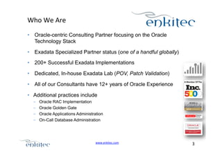 Who+We+Are+
•  Oracle-centric Consulting Partner focusing on the Oracle
Technology Stack
•  Exadata Specialized Partner status (one of a handful globally)
•  200+ Successful Exadata Implementations
•  Dedicated, In-house Exadata Lab (POV, Patch Validation)
•  All of our Consultants have 12+ years of Oracle Experience
•  Additional practices include
- 
- 
- 
- 

Oracle RAC Implementation
Oracle Golden Gate
Oracle Applications Administration
On-Call Database Administration

www.enkitec.com++

3+++

 