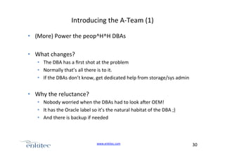 Introducing+the+AUTeam+(1)+
•  (More)+Power+the+peop^H^H+DBAs+
•  What+changes?+
•  The+DBA+has+a+ﬁrst+shot+at+the+problem+
•  Normally+that’s+all+there+is+to+it.+
•  If+the+DBAs+don’t+know,+get+dedicated+help+from+storage/sys+admin+

•  Why+the+reluctance?+
•  Nobody+worried+when+the+DBAs+had+to+look+ager+OEM!+
•  It+has+the+Oracle+label+so+it’s+the+natural+habitat+of+the+DBA+;)+
•  And+there+is+backup+if+needed+

www.enkitec.com++

30+++

 
