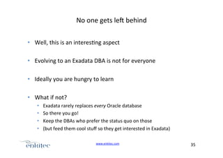 No+one+gets+leg+behind+
•  Well,+this+is+an+interes4ng+aspect+
•  Evolving+to+an+Exadata+DBA+is+not+for+everyone+
•  Ideally+you+are+hungry+to+learn+
•  What+if+not?+
• 
• 
• 
• 

Exadata+rarely+replaces+every+Oracle+database+
So+there+you+go!++
Keep+the+DBAs+who+prefer+the+status+quo+on+those+
(but+feed+them+cool+stuﬀ+so+they+get+interested+in+Exadata)+
www.enkitec.com++

35+++

 