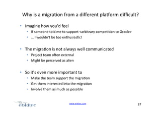 Why+is+a+migra4on+from+a+diﬀerent+pla?orm+diﬃcult?+
•  Imagine+how+you’d+feel+
•  If+someone+told+me+to+support+<arbitrary+compe44on+to+Oracle>+
•  …+I+wouldn’t+be+too+enthusias4c!+

•  The+migra4on+is+not+always+well+communicated+
•  Project+team+ogen+external+
•  Might+be+perceived+as+alien+

•  So+it’s+even+more+important+to++
•  Make+the+team+support+the+migra4on+
•  Get+them+interested+into+the+migra4on+
•  Involve+them+as+much+as+possible+

www.enkitec.com++

37+++

 