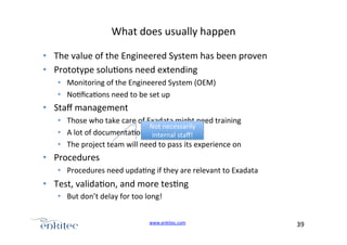 What+does+usually+happen+
•  The+value+of+the+Engineered+System+has+been+proven+
•  Prototype+solu4ons+need+extending+
•  Monitoring+of+the+Engineered+System+(OEM)+
•  No4ﬁca4ons+need+to+be+set+up+

•  Staﬀ+management+
•  Those+who+take+care+of+Exadata+might+need+training+
Not+necessarily+
•  A+lot+of+documenta4on+is+wri.en+
internal+staﬀ!+
•  The+project+team+will+need+to+pass+its+experience+on+

•  Procedures+
•  Procedures+need+upda4ng+if+they+are+relevant+to+Exadata+

•  Test,+valida4on,+and+more+tes4ng+
•  But+don’t+delay+for+too+long!+
www.enkitec.com++

39+++

 