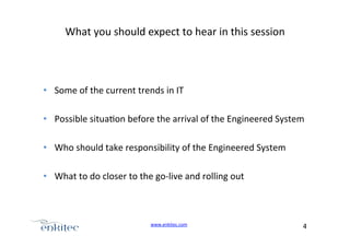 What+you+should+expect+to+hear+in+this+session+

•  Some+of+the+current+trends+in+IT+
+
•  Possible+situa4on+before+the+arrival+of+the+Engineered+System+
•  Who+should+take+responsibility+of+the+Engineered+System+
•  What+to+do+closer+to+the+goUlive+and+rolling+out+

www.enkitec.com++

4+++

 