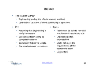 Rollout+
•  The+Avant>Garde%
•  Engineering+leading+the+eﬀorts+towards+a+rollout+
•  Opera4onal+DBAs+not+trained;+con4nuing+as+operators+

•  Pro+

•  Cons+

•  Assuming+that+Engineering+is+
really+competent+
•  Centralised+team+ac4ng+as+
competence+center+
•  Complexity+hiding+via+scripts+
•  Standardisa4on+of+procedures+

www.enkitec.com++

•  Team+must+be+able+to+run+with+
problem+un4l+resolu4on,+but:+
•  Engineering+ogen+
understaﬀed+
•  Might+not+meet+the+
requirements+of+the+
opera4onal+team+
•  Large+eﬀort+

40+++

 