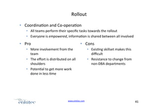 Rollout+
•  Coordina4on+and+CoUopera4on%
•  All+teams+perform+their+speciﬁc+tasks+towards+the+rollout+
•  Everyone+is+empowered,+informa4on+is+shared+between+all+involved+

•  Pro+

•  Cons+

•  More+involvement+from+the+
team+
•  The+eﬀort+is+distributed+on+all+
shoulders+
•  Poten4al+to+get+more+work+
done+in+less+4me+

www.enkitec.com++

•  Exis4ng+skillset+makes+this+
diﬃcult+
•  Resistance+to+change+from+
nonUDBA+departments+

41+++

 
