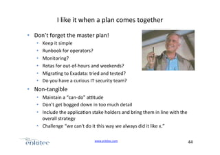 I+like+it+when+a+plan+comes+together+
•  Don’t+forget+the+master+plan!+
• 
• 
• 
• 
• 
• 

Keep+it+simple+
Runbook+for+operators?+
Monitoring?+
Rotas+for+outUofUhours+and+weekends?+
Migra4ng+to+Exadata:+tried+and+tested?+
Do+you+have+a+curious+IT+security+team?+

•  NonUtangible+
•  Maintain+a+“canUdo”+a[tude+
•  Don’t+get+bogged+down+in+too+much+detail+
•  Include+the+applica4on+stake+holders+and+bring+them+in+line+with+the+
overall+strategy+
•  Challenge+“we+can't+do+it+this+way+we+always+did+it+like+x.”+
www.enkitec.com++

44+++

 