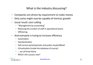 What+is+the+industry+discussing?+
•  Companies+are+driven+by+requirement+to+make+money+
•  Only+some+might+now+be+capable+of+intrinsic+growth+
•  Usual+result:+cost+cu[ng+
•  “Management+by+accoun4ng”+
•  Reducing+the+number+of+staﬀ+in+opera4onal+teams+
•  Oﬀshoring+

•  And+everyone+is+trying+to+increase+eﬃciency+
• 
• 
• 
• 
• 
• 

Automa4on+
Standardisa4on+
SelfUservice+portals/private+and+public+clouds/DBaaS+
Virtualisa4on+(inside+the+database+of+course)+
…+we+all+know+these+
What’s+the+success+rate?+
www.enkitec.com++

6+++

 