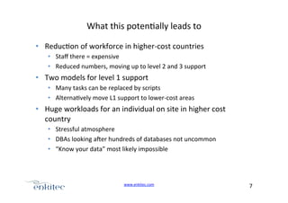 What+this+poten4ally+leads+to+
•  Reduc4on+of+workforce+in+higherUcost+countries+
•  Staﬀ+there+=+expensive+
•  Reduced+numbers,+moving+up+to+level+2+and+3+support+

•  Two+models+for+level+1+support+
•  Many+tasks+can+be+replaced+by+scripts+
•  Alterna4vely+move+L1+support+to+lowerUcost+areas+

•  Huge+workloads+for+an+individual+on+site+in+higher+cost+
country+
•  Stressful+atmosphere+
•  DBAs+looking+ager+hundreds+of+databases+not+uncommon+
•  “Know+your+data”+most+likely+impossible+

+
www.enkitec.com++

7+++

 