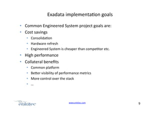 Exadata+implementa4on+goals+
•  Common+Engineered+System+project+goals+are:+
•  Cost+savings+
•  Consolida4on+
•  Hardware+refresh+
•  Engineered+System+is+cheaper+than+compe4tor+etc.+

•  High+performance++
•  Collateral+beneﬁts+
• 
• 
• 
• 

Common+pla?orm+
Be.er+visibility+of+performance+metrics+
More+control+over+the+stack+
…+

www.enkitec.com++

9+++

 