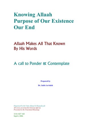 Knowing Allaah
Purpose of Our Existence
Our End

Allaah Makes All That Known
By His Words


A call to Ponder & Contemplate



                                  Prepared by

                               Dr. Saleh As-Saleh




Organized by Sis Umm Ahmad Al-Kanadiyyah
All verses are from the Glorious Qur'an
Presented in the Translated Meanings

15-8-1427 AH
Sept.8, 2006
 