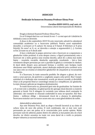 10
DEDICAȚII
Dedicație In honorem Doamna Profesor Elena Prus
Carolina DODU-SAVCA, conf. univ. dr.
Universitatea Liberă Internaţională din Moldova
Dragă și distinsă Doamnă Profesor Elena Prus,
Ce ar fi timpul dacă nu s-ar investi în noi -?- ca mai apoi să-l c}ntărim în
dobânda a ceea ce devenim.
A doua zi din septembrie 2019 Vă este rezervată, salvată în calendarul
comunității academice cu o încercuire jubiliară. Pentru acest septembrie
deosebit, o scrisoare ar fi caducă. Un mesaj ar fi banal. O felicitare ar fi prea
fix(at)ă. Un eseu? ar fi, or, ar dezvolta o emoție a argumentării (…). Cuvinte
scrise. Și toate nu ar fi dec}t at}t!
A face o dedicație la popas aniversar este o încercare și o expansiune a
g}ndurilor trăite profund. A scrie despre cineva, o figură proeminentă, este o
încercare de a imita gestica unui evantai deschis, adică de a alinia mai multe
fațete – reușitele, vocațiile, idealurile, aspirațiile, rezultatele – într-o linie
revelatorie despre persoana pe care o purtăm în g}nd și o creionăm în r}nduri.
Și dacă ideile despre acea persoană formau o cochilie care încăpea toată
afecțiunea unei filiații spirituale, atunci dedicația mijlocită prin cuv}ntul scris
sau spus este un evantai al simțurilor-gândurilor de atașament și recunoștință
în-deschis.
E o Încercare, în toate sensurile posibile. De alegere a glosei, de revi-
zuire a unui parcurs, de potrivire a unghiului asupra celui privit. Risc! Conști-
entiz}nd că o dedicaţie este rezumativă, scurtă, pe alocuri scundă, și divizibilă.
Chiar și de proporții fiind ar constr}nge emoția la o simplificare, iar g}ndurile,
la niște chenare aplicate pe imaginea destinatarului.
În toată încercarea sa, prezentul gest este de gratitudine. Iar înainte de
a fi un text este o atitudine, un g}nd purtat de aproape două decenii ca materie
genuină și brută. Voi fi st}ngace în cuvintele care stăteau docil contopite în
admirație; căci esențele se situează confortabil în zona ne-spuselor. Dar fina-
litatea – noblesse oblige – devansează riscul de a aluneca în platitudine.
Încercarea textului care se toarce acum este cea a unui gând doldora de suflet.
Admirabilă și admirativă.
Așa este Doamna Prus, dacă aș alege o fomulă laconică și aș căuta să
ochesc ținta de zece din prima. O rară combinație, dar și mai rare sunt
persoanele pe care am putea să le caracterizăm prin aceste epitete. Multe
persoane sunt de admirat, puține dintre ele admiră, și mai puține știu să o facă
deschis, iar dintre aceastea nu toate vor avea darul de a vorbi cu prețuire
despre valoarea și succesul semenului.
 