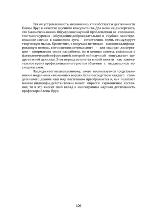 100
Эта же устремленность, несомненно, способствует и деятельности
Елены Прус в качестве научного консультанта. Для меня, ее диссертанта,
это было очень важно. Обсуждение научной проблематики со специалис-
том такого уровня – обсуждение доброжелательное и глубоко заинтере-
сованное именно в выявлении сути, – естественно, очень стимулирует
творческую мысль. Кроме того, я получала не только высококвалифици-
рованную помощь в отношении оптимального – для «жанра» диссерта-
ции – оформления своих разработок, но и ценные советы, связанные с
фактологической информацией, которой мой научный консультант ще-
дро со мной делилась. Этот период останется в моей памяти как замеча-
тельное время профессионального роста в общении с выдающимся ис-
следователем.
Подводя итог вышесказанному, снова воспользуемся представле-
нием о модальных «возможных мирах». Если посредством каждого сози-
дательного деяния наш мир постепенно преображается и, как полагают
многие философы, действительно может обрести гармоничное состоя-
ние, то в это вносит свой вклад и многогранная научная деятельность
профессора Елены Прус.
 