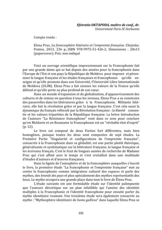 101
Efstratia OKTAPODA, maître de conf., dr.
Universitaté Paris IV-Sorbonne
Compte rendu :
Elena Prus, La francosphère littéraire et l'empreinte française. Chişinǎu:
Pontos, 2013, 236 p., ISBN 978-9975-51-426-2, Dimensions : 20x13
(papercover). Prix: non indiqué
Voici un ouvrage scientifique impressionnant sur la Francophonie fait
par une grande dame qui se bat depuis des années pour la francophonie dans
l'Europe de l'Est et son pays la République de Moldova pour imposer et péren-
niser la langue française et les études françaises et francophones qu'elle en-
seigne et qu'elle promote dans son Université, l'Université Libre Internationale
de Moldova (ULIM). Elena Prus a fait siennes les valeurs de la France qu'elle
défend et qu'elle porte au plus profond de son cœur.
Dans un monde d'expansion et de globalisation, d'appauvrissement des
cultures et de remise en question à tous les niveaux, Elena Prus a su construire
des passerelles dans les littératures grâce à la Francophonie. Militante litté-
raire, elle fait la révolution grâce et par la langue française. C'est cela aussi la
dynamique du français véhiculé par la Révolution française : la liberté consen-
tie et les valeurs tripartites de la République française. La brève Introduction
de l'auteure “La Résistance francophone” vont dans ce sens pour conclure
qu'en Moldavie et en Roumanie la Francophonie est un “véritable état d'esprit”
(p. 12).
Le livre est composé de deux Parties fort différentes, mais bien
homogènes, puisque toutes les deux sont composées de sept études. La
Première Partie “Singularité et configurations de l'empreinte française”,
consacrée à la Francophonie dans sa globalité, est une partie plutôt théorique,
généralisante et systématique sur la littérature française, la langue française et
les écrivains français. C'est le fruit de longues années de recherche de Madame
Prus qui s'est affiné avec le temps et s'est cristallisé dans une multitude
d'études d'auteurs et d'œuvres françaises.
Dans la lignée de l'axiosphère et de la francosphère auxquelles s'inscrit
le livre, la première étude “La francophonie et l'empreinte française” met au
centre la francophonie comme intégrateur culturel des espaces et parle des
mythes, des brands des pays et plus spécialement des mythes représentatifs des
lieux. Le mythe occupera une grande place dans tout le livre de Elena Prus.
L'étude suivante est une formidable étude sur l'identité palimpseste
que l'auteure décortique sur un plan infaillible qui l'amène des identités
multiples à la Francophonie et l'identité francophone pour ensuite parler du
mythe identitaire roumain. Une troisième étude sera également consacrée au
mythe : “Mythosphère identitaire de homo gallicus” dans laquelle Elena Prus se
 