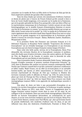 102
concentre sur le mythe de Paris au XIXe siècle et l'écriture de Zola qui fait du
Paris impérial le symbole des grandes villes maudites.
Dans les deux études qui suivent, très minutieuses d'ailleurs, l'auteure
se donne de pleine joie à l'œuvre de Proust d'abord qu'elle connaît si bien {
force de l'avoir étudié longtemps, et la suivante sur le mythe de la Parisienne,
qui est la grande spécialité de Elena Prus puisqu'elle a fait une thèse d'État sur
la représentation romanesque de la Parisienne. L'article suivant est une étude
historiographique sur le modèle français d'émancipation féminine et encore
une fois de la Parisienne vu comme “un nouveau modèle féminin qui occupe au
XIXe siècle l'avant-scène de la société” (p. 114). Le mythe de la Parisienne sera
repris également dans la dernière étude dans laquelle Elena Prus met en scène
la mode et les grands magasins et la représentation de la Parisienne qu'elle
illustre à travers les écrivains français : Balzac, Mallarmé, Gautier, Baudelaire,
Maupassant et Zola.
Si la première Partie fait l'honneur aux écrivains français et à la
littérature française, la Deuxième Partie intitulée “Trajectoires des écritures
francophones” est un véritable hommage { la Francophonie et aux écrivains
francophones qui ont choisi la langue française comme langue d'écriture.
Dans cette très belle partie, terreau de la Francophonie, Elena Prus
démystifie des écrivains illustres de la francophonie roumaine et moldave,
mais elle étudie aussi d'autres écrivains, venus des autres sphères, de l'Europe
de l'Est, du Maghreb et du Canada, et montre ainsi la diversité de cette
Francophonie qui est sans limites et sans frontières.
Dans la première étude, l'auteure démystifie Emile Cioran, “philosophe
français d'origine roumaine et penseur roumain d'expression française” (p.
142), dans la deuxième elle analyse un écrivain roumain contemporain, Matéi
Visniec que l'auteure connaît bien et qu'elle a présenté à plusieurs conférences
et tables rondes. Matéi Visniec, est un effet un écrivain-phare et un véritable
homme-mythe, qui fascine et attire universitaires et chercheurs. C'est un
écrivain représentatif de l'Europe de l'Est qui “continue la filiation des
écrivains roumains exilés et affirmés en France” (p. 154). Un autre écrivain-
phare qui vient de l'Europe de l'Est, la Russie, c'est Andreï Makine, “russe de
sang et français de cœur” (p. 166) sur lequel Elena Prus consacre une étude
monographique toujours fidèle à son approche de mythopoétique associée à
l'identité.
Une place de choix est faite à une personnalité d'exception et un
homme à la carrière francophone exemplaire, le Professeur et poète mystique
Paul Miclău, disparu en 2011, mais dont l'œuvre et l'engagement pour la
langue française restera toujours vivant dans le cœur de ses amis, de ses
collègues et de ses étudiants. Dans une autre étude monographique, Elena Prus
dévoile un écrivain francophone béssarabien, un contemporain lui aussi
disparu, et un de rares écrivains moldaves qui ont écrit en français. Elena Prus
a connu Victor Banaru, comme aussi Paul Miclau, qui plus qu'écrivains furent
de grands intellectuels, très modestes d'ailleurs tous les deux, et qui ont
influencé tous deux des itinéraires d'intellectuels. Pourtant si Elena Prus
 