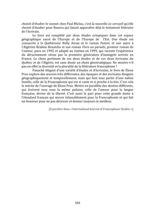103
choisit d'étudier le sonnet chez Paul Miclau, c'est la nouvelle Le cercueil qu'elle
choisit d'étudier pour Banaru qui faisait apparaître déjà le testament littéraire
de l'écrivain.
Le livre est complété par deux études ectopiques dans cet espace
géographique sacré de l'Europe et de l'Europe de l'Est. Une étude est
consacrée à la Québécoise Nelly Arcan et le roman Putain, et une autre à
l'Algérien Brahim Benaïcha et son roman Vivre au paradis, premier roman de
l'auteur, paru en 1992 et adapté au cinéma en 1999, qui raconte l’expérience
du déracinement vécue par la première génération d’immigrés arrivée en
France. Le choix pertinent de ces deux études et de ces deux écrivains du
Québec et de l'Algérie, est sans doute un choix géostratégique. Ne montre-t-il
pas en effet la diversité et la pluralité de la littérature francophone ?
Panaché élégant d'une variété d'études et d'écrivains, le livre de Elena
Prus explore des œuvres très différentes, des époques et des écrivains éloignés
géographiquement et temporellement, mais qui font tous partie d'une même
famille, celle de la Francophonie qui est si vaste et si proche à la fois. C'est cela
le mérite de l'ouvrage de Elena Prus. Mettre en parallèle des destins différents,
qui écrivent tous sous la même pulsion, celle de l'amour pour la langue
française, devise de la liberté. C'est aussi le pari pour cette grande dame à
l'étendard français qui œuvre inlassablement pour la Francophonie et qui fait
un honneur pour ne pas décevoir et donner toujours le meilleur.
[À paraître dans « International Journal of Francophone Studies »]
 