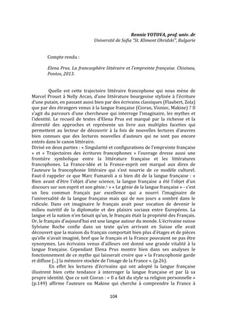 104
Rennie YOTOVA, prof. univ. dr
Université de Sofia “St. Kliment Ohridski”, Bulgarie
Compte rendu :
Elena Prus. La francosphère littéraire et l’empreinte française. Chisinau,
Pontos, 2013.
Quelle est cette trajectoire littéraire francophone qui nous mène de
Marcel Proust { Nelly Arcan, d’une littérature bourgeoise stylisée { l’écriture
d’une putain, en passant aussi bien par des écrivains classiques (Flaubert, Zola)
que par des étrangers venus à la langue française (Cioran, Visniec, Makine) ? Il
s’agit du parcours d’une chercheuse qui interroge l’imaginaire, les mythes et
l’identité. Le recueil de textes d’Elena Prus est marqué par la richesse et la
diversité des approches et représente un livre aux multiples facettes qui
permettent au lecteur de découvrir { la fois de nouvelles lectures d’œuvres
bien connues que des lectures nouvelles d’auteurs qui ne sont pas encore
entrés dans le canon littéraire.
Divisé en deux parties : « Singularité et configurations de l’empreinte française
» et « Trajectoires des écritures francophones » l’ouvrage dresse aussi une
frontière symbolique entre la littérature française et les littératures
francophones. La France-idée et la France-esprit ont marqué aux dires de
l’auteure la francophonie littéraire qui s’est nourrie de ce modèle culturel.
Faut-il rappeler ce que Marc Fumaroli a si bien dit de la langue française : «
Bien avant d’être l’objet d’une science, la langue française a été l’objet d’un
discours sur son esprit et son génie.1 » « Le génie de la langue française » - c’est
un lieu commun français par excellence qui a nourri l’imaginaire de
l’universalité de la langue française mais qui de nos jours a sombré dans le
ridicule. Dans cet imaginaire le français avait pour vocation de devenir le
milieu nutritif de la diplomatie et des plaisirs sociaux entre Européens. La
langue et la nation n’en faisait qu’un, le français était la propriété des Français.
Or, le français d’aujourd’hui est une langue autour du monde. L’écrivaine suisse
Sylviane Roche confie dans un texte qu’en arrivant en Suisse elle avait
découvert que la maison du français comportait bien plus d’étages et de pièces
qu’elle n’avait imaginé, bref que le français et la France pouvaient ne pas être
synonymes. Les écrivains venus d’ailleurs ont donné une grande vitalité { la
langue française. Cependant Elena Prus montre bien dans ses analyses le
fonctionnement de ce mythe qui laisserait croire que « la Francophonie garde
et diffuse [...] la mémoire stockée de l’image de la France ». (p.26).
En effet les lectures d’écrivains qui ont adopté la langue française
illustrent bien cette tendance à interroger la langue française et par là sa
propre identité. Que ce soit Cioran : « Il a fait du style sa religion personnelle »
(p.149) affirme l’auteure ou Makine qui cherche { comprendre la France {
 