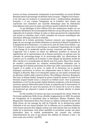 105
travers ses lieux, monuments, évènements et personnalités, ou encore Brahim
Benaïcha dont le personnage est déchiré entre son pays - l’Algérie et la France -
il est clair que ces écritures se nourrissent d’une « mythocréation identitaire
française ». A ceci s’ajoute l’imaginaire de la frontière chez Visniec qui
représente non seulement une nouvelle thématique dans les littératures
francophones mais aussi un topos coercitif qui annule la liberté de l’individu.
Ce qui distingue le livre d’Elena Prus des nombreuses études sur ces
questions identitaires de la francophonie littéraire est qu’elle puise des sources
régionales de la pensée critique. Je salue ce choix qui permet de contextualiser
son travail et contribue aussi à faire connaître les travaux scientifiques des
chercheurs d’Europe centrale et orientale.
Spécialiste de la femme parisienne l’auteure consacre une cinquantaine de
pages de son ouvrage aux études féminines en montrant d’abord l’originalité et
la singularité de la Parisienne. « La robe est la carte de visite d’une femme. » (p.
127) observe { juste titre la chercheuse en analysant l’importance de la mode
et de l’image de la modernité qu’elle incarne, consacrée par Balzac et Zola.
L’approche vise à mettre en valeur les différents systèmes et niveaux de
signification de la représentation de la femme parisienne en opérant avec les
concepts de personnage-image et de personnage-effet. Les observations de
l’auteure sur la condition de la femme à cette époque (la deuxième moitié du
XlX-e siècle) et sa revendication de liberté sont très justes. Elena Prus montre
de manière convaincante les relations homme/femme véhiculées par le
personnage de la femme parisienne de même que celles concernant le corps et
l’esprit, et le public et le privé. Le mythe de la Parisienne est le produit
d’époques successives et trouve ses composantes dans la Gloire, le Pouvoir,
l’Argent, la Réussite. Mais il est interprété comme un néo-mythe cumulatif issu
de plusieurs mythes déj{ consacrés (Paris, l’Ève biblique, Narcisse, Bonaparte,
Don Juan, la femme fatale). Auxquels je pense il faudrait ajouter le mythe de la
Passante auquel Claude Leroy a consacré un brillant essai2. Avec la passante,
Baudelaire a créé l’un des grands mythes féminins modernes, celui de la femme
inconnue, aperçue hâtivement dans la foule, et emportée par le mouvement. Ce
fantasme moderne est aussi très parisien, lié à la vitesse de la rue et la cohue
du boulevard qui séparent à jamais le poète et la femme désirée et jamais
retrouvée.
J’ai été sensible { la lecture qui nous est proposée du roman Putain de
l’écrivaine québécoise Nelly Arcan, décédée tragiquement en 2009. En partant
de l’imaginaire de la prostituée dans la littérature (Balzac, Flaubert, Zola,
Maupassant, Huysmans) Elena Prus dresse un tableau saisissant du destin de
Nelly Arcan, de son passage du côté de l’interdit, de sa douloureuse quête
d’identité et de son roman familial. Par la réflexion sur la condition féminine
cette lecture pourrait être alignée comme une suite faisant écho aux études du
mythe de la parisienne. Loin d’être mythifiée la prostituée occupe une place
particulière dans la société postmoderne qui connaît une certaine
industrialisation du sexe et qui pousse des millions de femmes à faire « de
leurs corps une carrière » (p.205).
 
