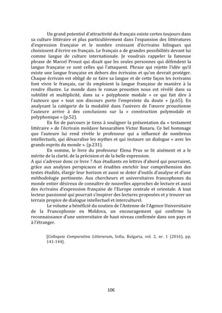 106
Un grand potentiel d’attractivité du français existe certes toujours dans
sa culture littéraire et plus particulièrement dans l’expansion des littératures
d’expression française et le nombre croissant d’écrivains bilingues qui
choisissent d’écrire en français. Le français a de grandes possibilités devant lui
comme langue de culture internationale. Je voudrais rappeler la fameuse
phrase de Marcel Proust qui disait que les seules personnes qui défendent la
langue française ce sont celles qui l’attaquent. Phrase qui rejette l’idée qu’il
existe une langue française en dehors des écrivains et qu’on devrait protéger.
Chaque écrivain est obligé de se faire sa langue et de cette façon les écrivains
font vivre le français, car ils emploient la langue française de manière à la
rendre illustre. Le monde dans le roman proustien nous est révélé dans sa
subtilité et multiplicité, dans sa « polyphonie modale » ce qui fait dire à
l’auteure que « tout son discours porte l’empreinte du doute » (p.65). En
analysant la catégorie de la modalité dans l’univers de l’œuvre proustienne
l’auteure arrive { des conclusions sur la « construction polymodale et
polyphonique » (p.52).
En fin de parcours je tiens à souligner la présentation du « testament
littéraire » de l’écrivain moldave bessarabien Victor Banaru. Ce bel hommage
que l’auteure lui rend révèle le professeur qui a influencé de nombreux
intellectuels, qui désacralise les mythes et qui instaure un dialogue « avec les
grands esprits du monde ». (p.231).
En somme, le livre du professeur Elena Prus se lit aisément et a le
mérite de la clarté, de la précision et de la belle expression.
A qui s’adresse donc ce livre ? Aux étudiants en lettres d’abord qui pourraient,
grâce aux analyses perspicaces et érudites enrichir leur compréhension des
textes étudiés, élargir leur horizon et aussi se doter d’outils d’analyse et d’une
méthodologie pertinente. Aux chercheurs et universitaires francophones du
monde entier désireux de connaître de nouvelles approches de lecture et aussi
des écrivains d’expression française de l’Europe centrale et orientale. A tout
lecteur passionné qui pourrait s’inspirer des lectures proposées et y trouver un
terrain propice de dialogue intellectuel et interculturel.
Le volume a bénéficié du soutien de l’Antenne de l’Agence Universitaire
de la Francophonie en Moldova, un encouragement qui confirme la
reconnaissance d’une universitaire de haut niveau confirmée dans son pays et
{ l’étranger.
[Colloquia Comparativa Litterarum, Sofia, Bulgaria, vol. 2, nr. 1 (2016), pp.
141-144].
 