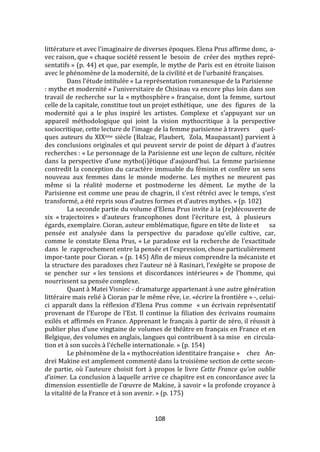 108
littérature et avec l’imaginaire de diverses époques. Elena Prus affirme donc, a-
vec raison, que « chaque société ressent le besoin de créer des mythes repré-
sentatifs » (p. 44) et que, par exemple, le mythe de Paris est en étroite liaison
avec le phénomène de la modernité, de la civilité et de l’urbanité françaises.
Dans l’étude intitulée « La représentation romanesque de la Parisienne
: mythe et modernité » l’universitaire de Chisinau va encore plus loin dans son
travail de recherche sur la « mythosphère » française, dont la femme, surtout
celle de la capitale, constitue tout un projet esthétique, une des figures de la
modernité qui a le plus inspiré les artistes. Complexe et s’appuyant sur un
appareil méthodologique qui joint la vision mythocritique à la perspective
sociocritique, cette lecture de l’image de la femme parisienne à travers quel-
ques auteurs du XIXème siècle (Balzac, Flaubert, Zola, Maupassant) parvient à
des conclusions originales et qui peuvent servir de point de départ { d’autres
recherches : « Le personnage de la Parisienne est une leçon de culture, récitée
dans la perspective d’une mytho(i)étique d’aujourd’hui. La femme parisienne
contredit la conception du caractère immuable du féminin et confère un sens
nouveau aux femmes dans le monde moderne. Les mythes ne meurent pas
même si la réalité moderne et postmoderne les dément. Le mythe de la
Parisienne est comme une peau de chagrin, il s’est rétréci avec le temps, s’est
transformé, a été repris sous d’autres formes et d’autres mythes. » (p. 102)
La seconde partie du volume d’Elena Prus invite à la (re)découverte de
six « trajectoires » d’auteurs francophones dont l’écriture est, à plusieurs
égards, exemplaire. Cioran, auteur emblématique, figure en tête de liste et sa
pensée est analysée dans la perspective du paradoxe qu’elle cultive, car,
comme le constate Elena Prus, « Le paradoxe est la recherche de l’exactitude
dans le rapprochement entre la pensée et l’expression, chose particulièrement
impor-tante pour Cioran. » (p. 145) Afin de mieux comprendre la mécaniste et
la structure des paradoxes chez l’auteur né { Rasinari, l’exégète se propose de
se pencher sur « les tensions et discordances intérieures » de l’homme, qui
nourrissent sa pensée complexe.
Quant à Matei Visniec - dramaturge appartenant à une autre génération
littéraire mais relié à Cioran par le même rêve, i.e. «écrire la frontière » -, celui-
ci apparaît dans la réflexion d’Elena Prus comme « un écrivain représentatif
provenant de l’Europe de l’Est. Il continue la filiation des écrivains roumains
exilés et affirmés en France. Apprenant le français à partir de zéro, il réussit à
publier plus d’une vingtaine de volumes de théâtre en français en France et en
Belgique, des volumes en anglais, langues qui contribuent à sa mise en circula-
tion et { son succès { l’échelle internationale. » (p. 154)
Le phénomène de la « mythocréation identitaire française » chez An-
dreï Makine est amplement commenté dans la troisième section de cette secon-
de partie, où l’auteure choisit fort { propos le livre Cette France qu’on oublie
d’aimer. La conclusion à laquelle arrive ce chapitre est en concordance avec la
dimension essentielle de l’œuvre de Makine, { savoir « la profonde croyance à
la vitalité de la France et à son avenir. » (p. 175)
 