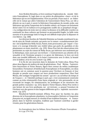 109
Avec Brahim Benaïcha, ce livre continue l’exploration du monde litté-
raire francophone. Il s’agit dans ce cas précis du phénomène « beur » et de la
littérature qui en est l’épiphénomène. Vivre au paradis. D’une oasis à un bidon-
ville est le roman qui attire l’attention de l’universitaire Elena Prus, car elle y
détecte un cas à part, à savoir la littérature francophone du monde arabe, une
littérature qui porte l’empreinte de la double culture, où l’espace est fortement
divisé entre l’ici et l’ailleurs et le protagoniste souffre de ce perpétuel clivage :
« La configuration du texte met en valeur la distance et la difficulté à mettre en
continuité les deux cultures qui forment sa personnalité fragile. La faille reste
ouverte et le personnage lutte le long de son difficile trajet pour la dépasser et
s’en libérer. » (p. 188)
Les diverses facettes de l’identité féminine au Canada constituent le po-
int de mire de l’étude suivante, qui porte sur le roman « scandaleusement inti-
me » de la Québécoise Nelly Arcan, Putain, texte provocateur, par lequel « l’au-
teure a le courage d’aborder une réalité tabou qui parle du quotidien et des
phantasmes en toute sincérité. » (p. 199) Elena Prus fait des observations très
pertinentes au sujet du roman de Nelly Arcan, qui intéresse non seulement par
la thématique, mais aussi par son écriture : « Contrairement aux attentes de la
sexualité et de l’érotisme propres { ce genre de littérature, le livre est écrit
dans une tonalité différente, où la haine s’entrecroise avec le désir, la beauté
avec la laideur, et la vie avec la mort » (p. 200).
[ la fin de son incursion dans le domaine de l’entre-deux, Elena Prus
place deux figures de maîtres de tant de générations : Paul Miclau, l’universi-
taire bucarestois et Victor Banaru, figure bien connue du milieu académique
bessarabien. Formateurs d’intellectuels francophones et francophiles, ces deux
hommes ont en commun aussi la passion pour l’écriture en français et leur
disciple se penche avec respect sur leurs productions respectives. Chez Paul
Miclau, elle souligne l’originalité du sonnet - qui est « au carrefour du temps et
de l’espace » - et l’identité poétique { part, qui « s’est constamment construite
comme un écho réinterprété d’une façon originale et très personnelle, où on
reconnaît les images, les réminiscences, les archétypes et les structures des
grands poètes roumains » (p. 221). Quant à Victor Banaru, Elena Prus invite à
une lecture de son livre posthume, car cet écrivain « a poussé l’aventure de
l’écriture vers des genres et des langues différents qu’il a exploités successive-
ment. » (p. 227)
Résultat de l’intérêt constant d’Elena Prus pour les facettes les plus
diverses de la francophonie planétaire, La francosphère littéraire et l’empreinte
française est, en égale mesure, le résultat d’une tradition française et franco-
phone dans le Sud-Est européen, tradition que l’auteure contribue { garder
vivante, pour les générations futures.
[La francophonie dans les Balkans. Revue Roumaine d’Études Francophone.
nr. 6, pp. 174-176].
 