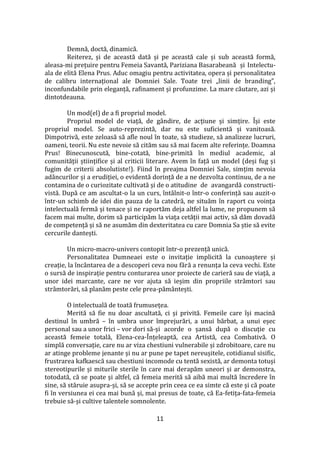 11
Demnă, doctă, dinamică.
Reiterez, și de această dată și pe această cale și sub această formă,
aleasa-mi prețuire pentru Femeia Savantă, Pariziana Basarabeană și Intelectu-
ala de elită Elena Prus. Aduc omagiu pentru activitatea, opera și personalitatea
de calibru internațional ale Domniei Sale. Toate trei „linii de branding”,
inconfundabile prin eleganță, rafinament și profunzime. La mare căutare, azi și
dintotdeauna.
Un mod(el) de a fi propriul model.
Propriul model de viață, de g}ndire, de acțiune și simțire. Își este
propriul model. Se auto-reprezintă, dar nu este suficientă și vanitoasă.
Dimpotrivă, este zeloasă să afle noul în toate, să studieze, să analizeze lucruri,
oameni, teorii. Nu este nevoie să cităm sau să mai facem alte referințe. Doamna
Prus! Binecunoscută, bine-cotată, bine-primită în mediul academic, al
comunității științifice și al criticii literare. Avem în față un model (deși fug și
fugim de criterii absolutiste!). Fiind în preajma Domniei Sale, simțim nevoia
ad}ncurilor și a erudiției, o evidentă dorință de a ne dezvolta continuu, de a ne
contamina de o curiozitate cultivată și de o atitudine de avangardă constructi-
vistă. După ce am ascultat-o la un curs, întâlnit-o într-o conferință sau auzit-o
într-un schimb de idei din pauza de la catedră, ne situăm în raport cu voința
intelectuală fermă și tenace și ne raportăm deja altfel la lume, ne propunem să
facem mai multe, dorim să participăm la viața cetății mai activ, să dăm dovadă
de competență și să ne asumăm din dexteritatea cu care Domnia Sa știe să evite
cercurile dantești.
Un micro-macro-univers contopit într-o prezență unică.
Personalitatea Dumneaei este o invitație implicită la cunoaștere și
creație, la înc}ntarea de a descoperi ceva nou fără a renunța la ceva vechi. Este
o sursă de inspirație pentru conturarea unor proiecte de carieră sau de viață, a
unor idei marcante, care ne vor ajuta să ieșim din propriile str}mtori sau
str}mtorări, să planăm peste cele prea-păm}ntești.
O intelectuală de toată frumusețea.
Merită să fie nu doar ascultată, ci și privită. Femeile care își macină
destinul în umbră – în umbra unor împrejurări, a unui bărbat, a unui eșec
personal sau a unor frici – vor dori să-și acorde o șansă după o discuție cu
această femeie totală, Elena-cea-Înțeleaptă, cea Artistă, cea Combativă. O
simplă conversație, care nu ar viza chestiuni vulnerabile și zdrobitoare, care nu
ar atinge probleme jenante și nu ar pune pe tapet nereușitele, cotidianul sisific,
frustrarea kafkaescă sau chestiuni incomode cu tentă sexistă, ar demonta totuși
stereotipurile și miturile sterile în care mai derapăm uneori și ar demonstra,
totodată, că se poate și altfel, că femeia merită să aibă mai multă încredere în
sine, să stăruie asupra-și, să se accepte prin ceea ce ea simte că este și că poate
fi în versiunea ei cea mai bună și, mai presus de toate, că Ea-fetița-fata-femeia
trebuie să-și cultive talentele somnolente.
 
