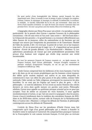 111
On peut parler d’une homogénéité des thèmes, parmi lesquels les plus
importants sont : Dieu, le monde, le moi, le temps, le pays, la langue, les origines,
l’extase, l’amour, le mystique, la musique, la solitude, la mélancolie, la tristesse,
la maladie, le suicide, l’absurdité de la vie etc. qui reviennent dans tous les
livres d’une manière évolutive. Le sujet de toute son oeuvre s’annonce dиs son
premier livre : lui seul aux prises avec lui-mкme, Dieu et la Création (p. 49).
L’épigraphe choisie par Elena Prus pour son article « Le paradoxe comme
particularité de la pensée chez Cioran » exprime l’essence de la philosophie
cioranienne. « On vit sans vivre et l'on croit sans croire » - dit l’écrivain dans «
Le Crépuscule des pensées ». Ce grand homme a su renoncer officiellement aux
idées fausses de sa jeunesse, celles du nationalisme et du fascisme qui ont
marqué son oeuvre par l’empreinte du pessimisme et de l’amertume. Obsédé
de l’idée du suicide, il dit « Ce n’est pas la peine de se tuer, on se tue toujours
trop tard ». Et on ne pourrait pas le juger car « Il n’appartient qu’aux grands
hommes d’avoir de grands défauts » (La Rochefoucauld « Maximes »). Les
aphorismes paradoxaux de Cioran qui sont profondément pessimistes font
preuve d’un humour noir original qui révèle trop souvent une vérité
incontestable.
De tous les penseurs français de l’espace roumain et, en égale mesure, de
l’espace français, Emil Cioran, philosophe français d’origine roumaine et
penseur roumain d’expression française, en est un qui est extrêmement
complexe et difficile (p. 140).
Emile Cioran comprend bien les faiblesses et les vices humains. C’est lui
qui a dit dans un de ses essais prophétiques que les hommes créent toujours
des idôles qu’ils veulent imposer aux autres et au nom desquelles ils
commencent à tuer. Les idées les plus pures et les plus nobles, comme l’idée
nationale, l’idée sociale ou l’idée religieuse, provoquent les massacres les plus
horribles. Ce ne sont pas les fripons qui tuent le plus de gens, – dit le
philosophe, – ce sont les idéalistes. Si l’on revoit au moins l’histoire des siècles
derniers on verra dans quelle mesure ces paroles sont justes. Philosophe
nihiliste, Cioran nous appelle au quiétisme presque oriental qu’on ne peut pas
accepter. Tout de même en accusant les vices humains, il nous appelle
involontairement { l’action, ce qui fait son oeuvre si popupaire chez les jeunes.
Cioran s’inscrit totallement dans la tradition des moralistes français du XVII-
ième et du XVIII-ième siècles, surtout celle de François de La Rochefoucauld.
Mais si l'auteur des « Maximes » critique les défauts de l'homme, le philosophe
contemporain accuse les défauts de l’Humanité.
L’article de Elena Prus sur les paradoxes d’Emile Cioran nous fait
comprendre qu’il s’agit d’un grand philosophe qui a réeussi { franchir la
frontière entre le national et l'universel. On comprend bien pourquoi l'auteure
de la Francosphère le voit comme écrivain français. Il n'est plus un écrivain
 
