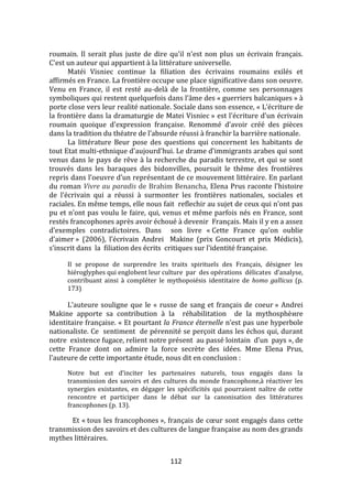 112
roumain. Il serait plus juste de dire qu'il n'est non plus un écrivain français.
C'est un auteur qui appartient à la littérature universelle.
Matéi Visniec continue la filiation des écrivains roumains exilés et
affirmés en France. La frontière occupe une place significative dans son oeuvre.
Venu en France, il est resté au-delà de la frontière, comme ses personnages
symboliques qui restent quelquefois dans l’}me des « guerriers balcaniques » à
porte close vers leur realité nationale. Sociale dans son essence, « L’écriture de
la frontière dans la dramaturgie de Matei Visniec » est l'écriture d'un écrivain
roumain quoique d'expression française. Renommé d’avoir créé des pièces
dans la tradition du théatre de l’absurde réussi { franchir la barrière nationale.
La littérature Beur pose des questions qui concernent les habitants de
tout Etat multi-ethnique d'aujourd'hui. Le drame d'immigrants arabes qui sont
venus dans le pays de rêve à la recherche du paradis terrestre, et qui se sont
trouvés dans les baraques des bidonvilles, poursuit le thème des frontières
repris dans l’oeuvre d’un représentant de ce mouvement littéraire. En parlant
du roman Vivre au paradis de Brahim Benancha, Elena Prus raconte l'histoire
de l’écrivain qui a réussi { surmonter les frontières nationales, sociales et
raciales. En même temps, elle nous fait reflechir au sujet de ceux qui n’ont pas
pu et n’ont pas voulu le faire, qui, venus et même parfois nés en France, sont
restés francophones après avoir échoué à devenir Français. Mais il y en a assez
d’exemples contradictoires. Dans son livre « Cette France qu’on oublie
d’aimer » (2006), l’écrivain Andrei Makine (prix Goncourt et prix Médicis),
s’inscrit dans la filiation des écrits critiques sur l’identité française.
Il se propose de surprendre les traits spirituels des Français, désigner les
hiéroglyphes qui englobent leur culture par des opérations délicates d’analyse,
contribuant ainsi à compléter le mythopoiésis identitaire de homo gallicus (p.
173)
L’auteure souligne que le « russe de sang et français de coeur » Andrei
Makine apporte sa contribution à la réhabilitation de la mythosphèиre
identitaire française. « Et pourtant la France éternelle n’est pas une hyperbole
nationaliste. Ce sentiment de pérennité se perçoit dans les échos qui, durant
notre existence fugace, relient notre présent au passé lointain d’un pays », de
cette France dont on admire la force secrète des idées. Mme Elena Prus,
l’auteure de cette importante étude, nous dit en conclusion :
Notre but est d’inciter les partenaires naturels, tous engagés dans la
transmission des savoirs et des cultures du monde francophone,à réactiver les
synergies existantes, en dégager les spécificités qui pourraient naître de cette
rencontre et participer dans le débat sur la canonisation des littératures
francophones (p. 13).
Et « tous les francophones », français de cœur sont engagés dans cette
transmission des savoirs et des cultures de langue française au nom des grands
mythes littéraires.
 