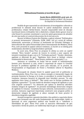 113
Militantismul feminin și teoriile de gen
Sanda-Maria ARDELEANU, prof. univ. dr.
Universitatea „Ștefan cel Mare” din Suceava
Ex-Deputat în Parlamentul României
Studiile de gen reprezintă un sub-domeniu al investigațiilor culturale ce
proliferează în ultimele două decenii în cadrul dezbaterilor animate de
problematica relației bărbat-femeie. Această inepuizabilă temă de discuție
marchează istoria civilizațiilor într-o dialectică a relației dintre genuri, locul și
rolul femeii în societate constituind o sursă de opinii generatoare de atitudini
de cele mai multe ori contrarii discursului, fie el oral sau scris.
Recent, la Editura Foxtrot din Chișinău a apărut volumul ”Pol(i)etosfera
și proiecții hermeneutice” (Chișinău, ULIM, 2009, 162 p.), scrisă de rafinata
intelectuală, universitar și director al Institutului de Cercetări Filologice și
Interculturale din cadrul Universității Libere Internaționale din Moldova, Elena
Prus, activ prezentă în spațiul cultural rom}nesc, cu lucrări ce se disting prin
modernitatea abordării și largă deschidere spirituală.
În acest sens, Elena Prus ne propune în ultima sa carte un capitol
intitulat ”Sfera Gender”, pretext de trecere în revistă a unor aspecte ale
tematicii conștiinței de gen, cum ar fi: ”Civilizația paritară”, ”Gender: identitate,
egalitate și diferență de gen”, ”Egalitatea între femei și bărbați: criteriu
fundamental al democrației”, ”Noua femeie, emblemă a emancipării” ș. a.
Autoarea se constituie ea însăși într-un model al militantismului
feminin prin literatură și artă, av}nd o experiență de expert la Consiliul
Europei în problema egalității de șanse prin educație, iar în prezent, de
Vicepreședinte al Organizației de Femei a Partidului Liberal în Republica
Moldova.
Preocupată de situația femeii în spațiul quasi-viril al politicului și
instituționalului, Elena Prus vine cu c}teva exemple și interpretări legate de
prezențe feminine în Europa și în lume, cu precădere în arealul francofon și
rom}nesc. Autoarea încearcă să răspundă unor întrebări, precum: ”Ce este
egalitatea între femei și bărbați?”, ”Mai există oare în Europa probleme de
egalitate a genurilor?” ”Ce este modul de abordare integrat de egalitate și care
sunt originile acestuia?”? ”Ce obstacole pot apărea în demersul abordării
modului integrat de egalitate?”. Se prezintă metodologia demersului integrat
de egalitate în viziunea Consiliului Europei, tehnicile, instrumentele și actorii
acestuia. Autoarea sugerează importanța construirii unui program politic al
demersului integrat de egalitate și aduce exemple de bune practici în
abordarea integrată a egalității.
Această recuperare a genului deschide o bio-politică a raportului dintre
genuri care formează una din axele fundamentale ale modernității. Astfel, se
apreciază că orice organizare politică este însoțită de o ”redefinire a
identităților de gen”. Elena Prus crede că marcarea diferențelor de gen
reprezintă o formă de putere, iar indiferența față de gen se situează în centrul
 