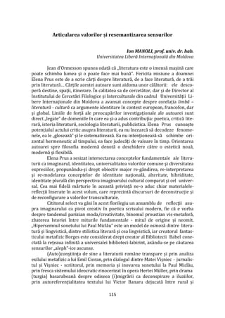 115
Articularea valorilor și resemantizarea sensurilor
Ion MANOLI, prof. univ. dr. hab.
Universitatea Liberă Internațională din Moldova
Jean d’Ormesson spunea odată că „literatura este o imensă maşină care
poate schimba lumea şi o poate face mai bună”. Fericita misiune a doamnei
Elena Prus este de a scrie cărţi despre literatură, de a face literatură, de a trăi
prin literatură… Cărţile acestei autoare sunt aidoma unor călătorii: ele desco-
peră destine, spații, itinerare. În calitatea sa de cercetător, dar și de Director al
Institutului de Cercetări Filologice şi Interculturale din cadrul Universității Li-
bere Internaționale din Moldova a avansat concepte despre corelația limbă –
literatură - cultură ca argumente identitare în context european, francofon, dar
şi global. Liniile de forță ale preocupărilor investigaționale ale autoarei sunt
direct „legate” de domeniile în care ea și-a adus contribuția: poetica, critică lite-
rară, istoria literaturii, sociologia literaturii, publicistica. Elena Prus cunoaște
potențialul actului critic asupra literaturii, ea nu încearcă să decodeze fenome-
nele, ea le „glosează” și le sistematizează. Ea nu intenționează să schimbe ori-
zontul hermeneutic al timpului, ea face judecăți de valoare în timp. Orientarea
autoarei spre filosofia modernă denotă o deschidere către o estetică nouă,
modernă și flexibilă.
Elena Prus a sesizat intersectarea conceptelor fundamentale ale litera-
turii ca imaginarul, identitatea, universalitatea valorilor comune şi diversitatea
expresiilor, propunându-și drept obiectiv major re-gândirea, re-interpretarea
şi re-modelarea conceptelor de identitate naţională, alteritate, hibriditate,
identitate plurală din perspectiva imaginarului cultural comparat şi cel univer-
sal. Cea mai fidelă mărturie în această privinţă ne-o aduc chiar materialele-
reflecţii înserate în acest volum, care reprezintă discursuri de deconstrucție și
de reconfigurare a valorilor transculturale.
Cititorul select va găsi în acest florilegiu un ansamblu de reflecții asu-
pra imaginarului ca pivot creativ în poetica scrisului modern, fie că e vorba
despre tandemul parizian moda/creativitate, binomul proustian vis-metaforă,
zbaterea Istoriei între miturile fundamentale - mitul de origine și neomit.
„Hipersemnul sonetului lui Paul Miclău” este un model de osmoză dintre litera-
tură şi lingvistică, dintre stilistica literară şi cea lingvistică, iar creatorul fantas-
ticului metafizic Borges este considerat drept creator al Bibliotecii Babel cone-
ctată la rețeaua infinită a universalei biblioteci-labirint, axându-se pe căutarea
sensurilor „aleph”-ice ascunse.
(Auto)conștiința de sine a literaturii rom}ne transpare și prin analiza
exilului metafizic a lui Emil Cioran, prin dialogul dintre Matei Vișniec - jurnalis-
tul și Vișniec - scriitorul, prin memoria și inovarea sonetului la Paul Miclău,
prin fresca sistemului ideocratic rinocerizat în opera Hertei Müller, prin drama
(turgia) basarabeană despre odiseea (i)migrării ca deconspirare a iluziilor,
prin autoreferențialitatea textului lui Victor Banaru dejucată între rural și
 