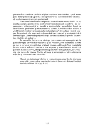 116
pseudourban. Analizele spațiului originar românesc alternează cu spații euro-
pene de largă respirație, pentru a ajunge la scriitura clasicizată latino-america-
nă sau la cea emergentă neo-quebecoază.
Printre materialele selectate pentru acest volum se remarcă cele ce vi-
zează paradigma postmodernă a culturii care condiționează caracterul de re-
prezentare polisemantică și plurală a spectacolului muzealizării lumii ca
divertisment generalizat și mondializare a culturii. Recunoscând în aceasta o
„forță transformatoare a imaginarului cultural global”, Elena Prus insistă asu-
pra dimensiunii sale panoramice deopotrivă interculturală și socio-estetică și
antropologică. Construcţia şi reconstrucţia culturală constituie pivotul călători-
ilor ştiinţifice ale autoarei.
În ansamblu, lucrarea se distinge prin unitatea de concepție (de la
particular spre universal și viceversa) și de realizare, prin elementele inedite
pe care le invocă și prin stilistica originală pe care o utilizează. Vom constata la
lectura acestui volum că scriitura este mişcare şi transformare, tehnică şi
pasiune, mască şi adevăr, idee prin limbaj şi călătorie a imaginarului, iar autoa-
rea este mereu în căutare febrilă, afirmare şi recunoaştere, între articularea
valorilor și resemantizarea sensurilor.
[Manoli, Ion. Articularea valorilor și resemantizarea sensurilor. In: Literatura
universală – transcendere a capitalului cultural. București : Editura Fundaţiei
România de Mâine, 2014, pp. 9-10.]
 