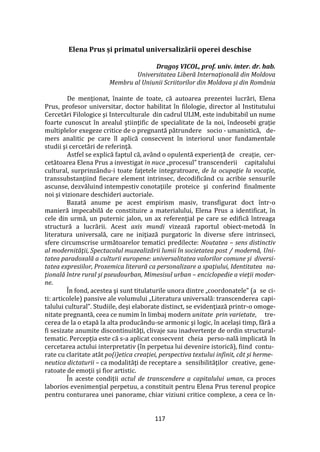 117
Elena Prus și primatul universalizării operei deschise
Dragoş VICOL, prof. univ. inter. dr. hab.
Universitatea Liberă Internaţională din Moldova
Membru al Uniunii Scriitorilor din Moldova și din România
De menţionat, înainte de toate, că autoarea prezentei lucrări, Elena
Prus, profesor universitar, doctor habilitat în filologie, director al Institutului
Cercetări Filologice şi Interculturale din cadrul ULIM, este indubitabil un nume
foarte cunoscut în arealul ştiinţific de specialitate de la noi, îndeosebi graţie
multiplelor exegeze critice de o pregnantă pătrundere socio - umanistică, de-
mers analitic pe care îl aplică consecvent în interiorul unor fundamentale
studii şi cercetări de referinţă.
Astfel se explică faptul că, având o opulentă experienţă de creaţie, cer-
cetătoarea Elena Prus a investigat in nuce „procesul” transcenderii capitalului
cultural, surprinzându-i toate faţetele integratroare, de la ocupaţie la vocaţie,
transsubstanţiind fiecare element intrinsec, decodific}nd cu acribie sensurile
ascunse, dezvăluind intempestiv conotaţiile proteice şi conferind finalmente
noi şi vizionare deschideri auctoriale.
Bazată anume pe acest empirism masiv, transfigurat doct într-o
manieră impecabilă de constituire a materialului, Elena Prus a identificat, în
cele din urmă, un puternic jalon, un ax referenţial pe care se edifică întreaga
structură a lucrării. Acest axis mundi vizează raportul obiect-metodă în
literatura universală, care ne iniţiază purgatoric în diverse sfere intrinseci,
sfere circumscrise următoarelor tematici predilecte: Noutatea – sens distinctiv
al modernităţii, Spectacolul muzealizării lumii în societatea post / modernă, Uni-
tatea paradoxală a culturii europene: universalitatea valorilor comune şi diversi-
tatea expresiilor, Proxemica literară ca personalizare a spaţiului, Identitatea na-
ţională între rural şi pseudourban, Mimesisul urban – enciclopedie a vieţii moder-
ne.
În fond, acestea şi sunt titulaturile unora dintre „coordonatele” (a se ci-
ti: articolele) pansive ale volumului „Literatura universală: transcenderea capi-
talului cultural”. Studiile, deşi elaborate distinct, se evidenţiază printr-o omoge-
nitate pregnantă, ceea ce numim în limbaj modern unitate prin varietate, tre-
cerea de la o etapă la alta produc}ndu-se armonic şi logic, în acelaşi timp, fără a
fi sesizate anumite discontinuităţi, clivaje sau inadvertenţe de ordin structural-
tematic. Percepţia este că s-a aplicat consecvent cheia perso-nală implicată în
cercetarea actului interpretativ (în perpetua lui devenire istorică), fiind contu-
rate cu claritate atât po(i)etica creaţiei, perspectiva textului infinit, cât şi herme-
neutica dictaturii – ca modalităţi de receptare a sensibilităţilor creative, gene-
ratoate de emoţii şi fior artistic.
În aceste condiţii actul de transcendere a capitalului uman, ca proces
laborios evenimenţial perpetuu, a constituit pentru Elena Prus terenul propice
pentru conturarea unei panorame, chiar viziuni critice complexe, a ceea ce în-
 