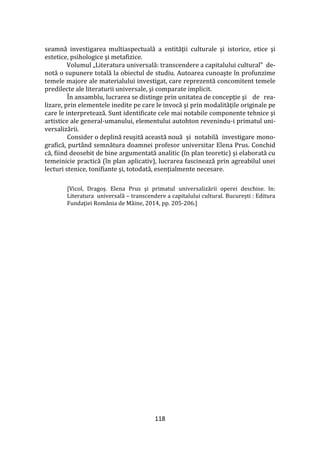 118
seamnă investigarea multiaspectuală a entităţii culturale şi istorice, etice şi
estetice, psihologice şi metafizice.
Volumul „Literatura universală: transcendere a capitalului cultural” de-
notă o supunere totală la obiectul de studiu. Autoarea cunoaşte în profunzime
temele majore ale materialului investigat, care reprezentă concomitent temele
predilecte ale literaturii universale, şi comparate implicit.
În ansamblu, lucrarea se distinge prin unitatea de concepţie şi de rea-
lizare, prin elementele inedite pe care le invocă şi prin modalităţile originale pe
care le interpretează. Sunt identificate cele mai notabile componente tehnice şi
artistice ale general-umanului, elementului autohton revenindu-i primatul uni-
versalizării.
Consider o deplină reuşită această nouă şi notabilă investigare mono-
grafică, purt}nd semnătura doamnei profesor universitar Elena Prus. Conchid
că, fiind deosebit de bine argumentată analitic (în plan teoretic) şi elaborată cu
temeinicie practică (în plan aplicativ), lucrarea fascinează prin agreabilul unei
lecturi stenice, tonifiante şi, totodată, esenţialmente necesare.
[Vicol, Dragoș. Elena Prus și primatul universalizării operei deschise. In:
Literatura universală – transcendere a capitalului cultural. București : Editura
Fundaţiei Rom}nia de M}ine, 2014, pp. 205-206.]
 