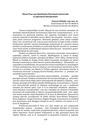 119
Elena Prus sau identitatea literaturii universale
ca spectacol interpretativ
Victoria FONARI, conf. univ. dr.
Universitatea de Stat din Moldova
Membru al Uniunii Scriitorilor din Moldova
Textura temporalității actuale afișează tot mai insistent conceptele de
identitate, intertextualitate, hermeneutică, hipersens. Comprehensiunea și in-
terpretarea lor generează polemici, dar raportate investigării unor autori
concreți, noțiunile se identifică, uneori, diferit. Din retușările teoretice, conce-
ptele prind contururi pragmatice. Abstractul g}ndului simte pulsul realității
cărții, care, scoasă de pe raft, vine pe arena intereselor în lupta acribie a ideilor.
Poziționarea opticilor vizează metodologia profesională de a penetra textura
artistică cu instrumente științifice, în consecință fișierile teoretice se asamblea-
ză pe textul artistic și influențează matricea cititorului prin formatarea gestio-
nării individuale de către autor.
Studiul cercetătoarei Elena Prus „Literatura universală: transcendere a
capitalului cultural”, inclus în colecția „Multilingvism și culturi în dialog”
(apărută la Editura Fundației „Rom}nia de M}ine”, 2014, 208 p., Prefață de Ion
Manoli și Postfață de Dragoș Vicol) edifică taxonomia investigării pe pilonii
literaturii universale și criticii literare, (inter)culturalității și fenomenelor eu-
ropenizării și mondializării, din perspectiva teoriei teatralizării și muzeologiză-
rii lumii contemporane. Este un volum pe care doi profesori universitari au fost
onorați să o prezinte: Ion Manoli în Prefața sugestivă „Articularea valorilor și
resemnarea sensurilor” și Dragoș Vicol în Postfața „Elena Prus și primatul uni-
versalizării operei deschise”.
Elena Prus, profesor universitar, doctor habilitat, cercetător științific
principal, director-fondator al Institutului de Cercetări Filologice și Intercultu-
rale din cadrul Universității Libere Internaționale din Moldova, Chișinău, coor-
donator principal al Profilului științific Multilingvism, Contrastivitate și Comuni-
care Interculturală, preferă să stipuleze terminologia pe care o analizează
minuțios din diverse optici. Cum ar fi în materialul introductiv „Noutatea –
semn distinctiv al modernității”, care dă o tonalitate de căutarea a formulelor
inovatoare ale modernității și, ulterior, ale postmodernității, unde sunt explo-
rate textele autorilor citați: Baudelaire, H. R. Jauss, H. Meschonnic. Parcursul nu
ocolește părerile cercetătorilor de limbă rom}nă: Horia-Roman Patapievici,
Silviu Angelescu, Sergiu Pavlicencu, Bogdan Neagotă. Comunicarea se stratifică
prin diversitatea unor dialoguri virtuale în care G. Vattimo e în unison cu J.-F.
lui H.-R. Patapievici.
Profesorul universitar E. Prus și-a axat studiul pe trei componente
fundamentale: noțiune – receptare – text. Conceptele abordate în cercetare
sunt cele de noutate, modernism, post/postmodernism, cultură europeană, text
infinit, hipersemn. Acești termeni relaționează cu alții, provenind uneori din
registre diferite, cum ar fi: sociopoetică și geopoetică, frontieră și migrație,
 