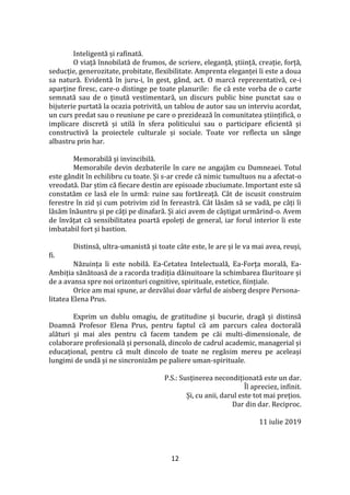 12
Inteligentă și rafinată.
O viață înnobilată de frumos, de scriere, eleganță, știință, creație, forță,
seducție, generozitate, probitate, flexibilitate. Amprenta eleganței îi este a doua
sa natură. Evidentă în juru-i, în gest, g}nd, act. O marcă reprezentativă, ce-i
aparține firesc, care-o distinge pe toate planurile: fie că este vorba de o carte
semnată sau de o ținută vestimentară, un discurs public bine punctat sau o
bijuterie purtată la ocazia potrivită, un tablou de autor sau un interviu acordat,
un curs predat sau o reuniune pe care o prezidează în comunitatea științifică, o
implicare discretă și utilă în sfera politicului sau o participare eficientă și
constructivă la proiectele culturale și sociale. Toate vor reflecta un s}nge
albastru prin har.
Memorabilă și invincibilă.
Memorabile devin dezbaterile în care ne angajăm cu Dumneaei. Totul
este g}ndit în echilibru cu toate. Și s-ar crede că nimic tumultuos nu a afectat-o
vreodată. Dar știm că fiecare destin are episoade zbuciumate. Important este să
constatăm ce lasă ele în urmă: ruine sau fortăreață. C}t de iscusit construim
ferestre în zid și cum potrivim zid în fereastră. C}t lăsăm să se vadă, pe c}ți îi
lăsăm înăuntru și pe c}ți pe dinafară. Și aici avem de c}știgat urmărind-o. Avem
de învățat că sensibilitatea poartă epoleți de general, iar forul interior îi este
imbatabil fort și bastion.
Distinsă, ultra-umanistă și toate c}te este, le are și le va mai avea, reuși,
fi.
Năzuința îi este nobilă. Ea-Cetatea Intelectuală, Ea-Forța morală, Ea-
Ambiția sănătoasă de a racorda tradiția dăinuitoare la schimbarea făuritoare și
de a avansa spre noi orizonturi cognitive, spirituale, estetice, ființiale.
Orice am mai spune, ar dezvălui doar vârful de aisberg despre Persona-
litatea Elena Prus.
Exprim un dublu omagiu, de gratitudine și bucurie, dragă și distinsă
Doamnă Profesor Elena Prus, pentru faptul că am parcurs calea doctorală
alături și mai ales pentru că facem tandem pe căi multi-dimensionale, de
colaborare profesională și personală, dincolo de cadrul academic, managerial și
educațional, pentru că mult dincolo de toate ne regăsim mereu pe aceleași
lungimi de undă și ne sincronizăm pe paliere uman-spirituale.
P.S.: Susținerea necondiționată este un dar.
Îl apreciez, infinit.
Și, cu anii, darul este tot mai prețios.
Dar din dar. Reciproc.
11 iulie 2019
 
