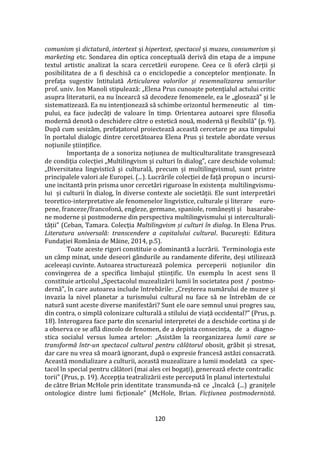 120
comunism și dictatură, intertext și hipertext, spectacol și muzeu, consumerism și
marketing etc. Sondarea din optica conceptuală derivă din etapa de a impune
textul artistic analizat la scara cercetării europene. Ceea ce îi oferă cărții și
posibilitatea de a fi deschisă ca o enciclopedie a conceptelor menționate. În
prefața sugestiv întitulată Articularea valorilor și resemnalizarea sensurilor
prof. univ. Ion Manoli stipulează: „Elena Prus cunoaște potențialul actului critic
asupra literaturii, ea nu încearcă să decodeze fenomenele, ea le „glosează” și le
sistematizează. Ea nu intenționează să schimbe orizontul hermeneutic al tim-
pului, ea face judecăți de valoare în timp. Orientarea autoarei spre filosofia
modernă denotă o deschidere către o estetică nouă, modernă și flexibilă” (p. 9).
După cum sesizăm, prefațatorul proiectează această cercetare pe axa timpului
în portalul dialogic dintre cercetătoarea Elena Prus și textele abordate versus
noțiunile științifice.
Importanța de a sonoriza noțiunea de multiculturalitate transgresează
de condiția colecției „Multilingvism și culturi în dialog”, care deschide volumul:
„Diversitatea lingvistică și culturală, precum și multilingvismul, sunt printre
principalele valori ale Europei. (...). Lucrările colecției de față propun o incursi-
une incitantă prin prisma unor cercetări riguroase în existența multilingvismu-
lui și culturii în dialog, în diverse contexte ale societății. Ele sunt interpretări
teoretico-interpretative ale fenomenelor lingvistice, culturale și literare euro-
pene, franceze/francofonă, engleze, germane, spaniole, rom}nești și basarabe-
ne moderne și postmoderne din perspectiva multilingvismului și interculturali-
tății” (Ceban, Tamara. Colecția Multilingvism și culturi în dialog. In Elena Prus.
Literatura universală: transcendere a capitalului cultural. București: Editura
Fundației Rom}nia de M}ine, 2014, p.5).
Toate aceste rigori constituie o dominantă a lucrării. Terminologia este
un câmp minat, unde deseori gândurile au randamente diferite, deși utilizează
aceleeași cuvinte. Autoarea structurează polemica perceperii noțiunilor din
convingerea de a specifica limbajul științific. Un exemplu în acest sens îl
constituie articolul „Spectacolul muzealizării lumii în societatea post / postmo-
dernă”, în care autoarea include întrebările: „Creșterea numărului de muzee și
invazia la nivel planetar a turismului cultural nu face să ne întrebăm de ce
natură sunt aceste diverse manifestări? Sunt ele oare semnul unui progres sau,
din contra, o simplă colonizare culturală a stilului de viață occidental?” (Prus, p.
18). Interogarea face parte din scenariul interpretei de a deschide cortina și de
a observa ce se află dincolo de fenomen, de a depista consecința, de a diagno-
stica socialul versus lumea artelor: „Asistăm la reorganizarea lumii care se
transformă într-un spectacol cultural pentru călătorul obosit, grăbit și stresat,
dar care nu vrea să moară ignorant, după o expresie francesă astăzi consacrată.
Această mondializare a culturii, această muzealizare a lumii modelată ca spec-
tacol în special pentru călători (mai ales cei bogați), generează efecte contradic
torii” (Prus, p. 19). Accepția teatralizării este percepută în planul intertextului
de către Brian McHole prin identitate transmunda-nă ce „încalcă (...) granițele
ontologice dintre lumi ficționale” (McHole, Brian. Ficțiunea postmodernistă.
 