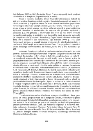 121
Iași: Polirom, 2009, p. 100). În studiul Elenei Prus, cu siguranță, jocul continue
lanțul creativ al imaginilor, al personajelor, al ideilor.
Chiar și valoricul în studiul Elenei Prus interacționează cu ludicul, de
aici prerogativa divertismentului cognitiv. Standartul economic de cerere și
ofertă se include și în galeria artelor. În acest context întrevedem previziunea
metodologică a lui Hans-Georg Gadamer: „Cine nu e orb va recunoaște că pro-
gresul tehnic al epocii noastre exercită o influență sporită și asupra științelor
spiritului. Metodele și modalitățile de expresie ale științelor spiritului o
dovedesc. (...). Mă g}ndesc la importanța din ce în ce mai mare acordată
metodelor matematice și statistice, care încep să/și pună amprenta îndeosebi
pe științele sociale” (Gadamer, Hans-Georg. Elogiul teoriei. Moștenirea Europei.
Trad. De O. Nicolae și Val. Panaintescu. Iași: Polirom, 1999, p. 145). Dacă
hermenutul german se axează asupra problemei de interdisciplinaritate și
randament de influență, atunci cercetătoarea Elena Prus propulsează necesita-
tea de a distinge superficialitatea de esență: „marea artă și arta masificată” (p.
21).
Autoarea favorizează polemica, confruntarea diverselor optici servește
pentru a actualiza axiologic importanța receptării. Coagularea disputelor este
investigată din punct de vedere istoric și dialectic, completându-se cu valorifi-
carea rafinată a termenilor la etapa actuală. Astfel chiar și într-un articol de
proporții mici atestăm o concentrație informativă, din care derivă definiții pro-
prii. Un argument elocvent îl selectăm din articolul Herta Müler: hermeneutica
dictaturii în care se raportează criteriile social-politice și culturale de acordare
a Premiului Nobel în literatură. Autoarea vizează critica literară (M. Lovinescu,
H.-R. Patapievici, M. Inhoff, I. Stahomir, G. Kohn), exemplifică edificator prin
paralele cu intelectualii de mare marcă care au suferit din cauza regimului: C.
Noica, A. Soljenițîn. Provoacă contaminări de atmosferă din proza scriitoarei
analizate Herta Müler cu anturajul din Castelul lui F. Kafka. Valoarea determi-
nantă a textului artistic vizat constă în faptul că romanele sale se pliază pe
problemele fundamentale ale timpului: „Opera ei se înscrie în cadrul de analiză
a relației complexe dintre istorie, memorie și dreptate, aflate sub presiunea
trecutului totalitar recent, într-un secol fundamental traumatic. În contextul
politic dramatic, în labirintul comunist, Rom}nia se confruntă cu o dimensiune
gravă a crizei istorice și morale. Societatea rinocerizată este atinsă de boală”
(Prus, p.151).
Textele artistice care întră în câmpul interpretativ al Elenei Prus pun-
ctează un spațiu geografic vast: de la Borges la Cheianu, de la Müler la proza
neo-québecoază. Referințele bibliografice somptuoase se explică prin empiris-
mul autoarei de a colabora, pe parcursul timpului, cu instituții prestigioase,
precum cu Universitatea Al I. Cuza, Iași; Academia de Științe a Moldovei; Fun-
dația Maison des Sciences de l’Homme; Paris; Universitatea Sorbonne, Paris IV;
Universitatea Sorbonne Nouvelle, Paris III; Universitatea Marc Bloch, Strasburg
II; Consiliul Europei, Centrul de Studii Europene, Strasbourg; Universitatea
Champaing Urbana, SUA ș.a.
 