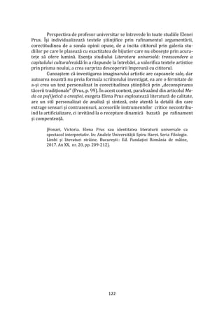 122
Perspectiva de profesor universitar se întrevede în toate studiile Elenei
Prus. Își individualizează textele științifice prin rafinamentul argumentării,
corectitudinea de a sonda opinii opuse, de a incita cititorul prin galeria stu-
diilor pe care le plasează cu exactitatea de bijutier care nu obosește prin acura-
tețe să ofere lumină. Esența studiului Literatura universală: transcendere a
capitalului culturalrezidă în a răspunde la întrebări, a valorifica textele artistice
prin prisma noului, a crea surpriza descoperirii împreună cu cititorul.
Cunoaștem că investigarea imaginarului artistic are capcanele sale, dar
autoarea noastră nu preia formula scriitorului investigat, ea are o fermitate de
a-și crea un text personalizat în corectitudinea științifică prin „deconspirarea
tăcerii tradiționale” (Prus, p. 99). În acest context, parafrazând din articolul Mo-
da ca po(i)etică a creației, exegeta Elena Prus exploatează literatură de calitate,
are un stil personalizat de analiză și sinteză, este atentă la detalii din care
extrage sensuri și contrasensuri, accesoriile instrumentelor critice necontribu-
ind la artificializare, ci invitând la o receptare dinamică bazată pe rafinament
și compentență.
[Fonari, Victoria. Elena Prus sau identitatea literaturii universale ca
spectacol interpretativ. In: Analele Universității Spiru Haret. Seria Filologie.
Limbi și literaturi străine. București : Ed. Fundației Rom}nia de m}ine,
2017. An XX, nr. 20, pp. 209-212].
 