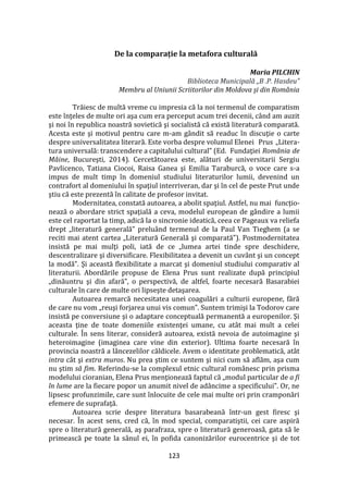 123
De la comparație la metafora culturală
Maria PILCHIN
Biblioteca Municipală „B .P. Hasdeu”
Membru al Uniunii Scriitorilor din Moldova și din România
Trăiesc de multă vreme cu impresia că la noi termenul de comparatism
este înţeles de multe ori aşa cum era perceput acum trei decenii, când am auzit
şi noi în republica noastră sovietică şi socialistă că există literatură comparată.
Acesta este şi motivul pentru care m-am g}ndit să readuc în discuţie o carte
despre universalitatea literară. Este vorba despre volumul Elenei Prus „Litera-
tura universală: transcendere a capitalului cultural” (Ed. Fundaţiei România de
Mâine, Bucureşti, 2014). Cercetătoarea este, alături de universitarii Sergiu
Pavlicenco, Tatiana Ciocoi, Raisa Ganea şi Emilia Taraburcă, o voce care s-a
impus de mult timp în domeniul studiului literaturilor lumii, devenind un
contrafort al domeniului în spaţiul interriveran, dar şi în cel de peste Prut unde
ştiu că este prezentă în calitate de profesor invitat.
Modernitatea, constată autoarea, a abolit spaţiul. Astfel, nu mai funcţio-
nează o abordare strict spaţială a ceva, modelul european de g}ndire a lumii
este cel raportat la timp, adică la o sincronie ideatică, ceea ce Pageaux va reliefa
drept „literatură generală” prelu}nd termenul de la Paul Van Tieghem (a se
reciti mai atent cartea „Literatură Generală şi comparată”). Postmodernitatea
insistă pe mai mulţi poli, iată de ce „lumea artei tinde spre deschidere,
descentralizare şi diversificare. Flexibilitatea a devenit un cuv}nt şi un concept
la modă”. Şi această flexibilitate a marcat şi domeniul studiului comparativ al
literaturii. Abordările propuse de Elena Prus sunt realizate după principiul
„dinăuntru şi din afară”, o perspectivă, de altfel, foarte necesară Basarabiei
culturale în care de multe ori lipseşte detaşarea.
Autoarea remarcă necesitatea unei coagulări a culturii europene, fără
de care nu vom „reuşi forjarea unui vis comun”. Suntem trimişi la Todorov care
insistă pe conversiune şi o adaptare conceptuală permanentă a europenilor. Şi
aceasta ţine de toate domeniile existenţei umane, cu at}t mai mult a celei
culturale. În sens literar, consideră autoarea, există nevoia de autoimagine şi
heteroimagine (imaginea care vine din exterior). Ultima foarte necesară în
provincia noastră a l}ncezelilor căldicele. Avem o identitate problematică, at}t
intra c}t şi extra muros. Nu prea ştim ce suntem şi nici cum să aflăm, aşa cum
nu ştim să fim. Referindu-se la complexul etnic cultural românesc prin prisma
modelului cioranian, Elena Prus menţionează faptul că „modul particular de a fi
în lume are la fiecare popor un anumit nivel de ad}ncime a specificului”. Or, ne
lipsesc profunzimile, care sunt înlocuite de cele mai multe ori prin cramponări
efemere de suprafaţă.
Autoarea scrie despre literatura basarabeană într-un gest firesc şi
necesar. În acest sens, cred că, în mod special, comparatiştii, cei care aspiră
spre o literatură generală, aş parafraza, spre o literatură generoasă, gata să le
primească pe toate la s}nul ei, în pofida canonizărilor eurocentrice şi de tot
 