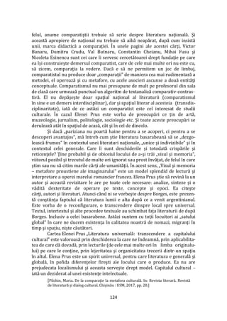 124
felul, anume comparatiştii trebuie să scrie despre literatura naţională. Şi
această apropiere de naţional nu trebuie să aibă neapărat, după cum insistă
unii, marca didactică a comparaţiei. În unele pagini ale acestei cărţi, Victor
Banaru, Dumitru Crudu, Val Butnaru, Constantin Cheianu, Mihai Fusu şi
Nicoleta Esinencu sunt cei care îi servesc cercetătoarei drept fundaţie pe care
ea îşi construieşte demersul comparatist, care de cele mai multe ori nu este cu,
să zicem, comparaţia la vedere. Dacă e să ne permitem un joc de limbaj,
comparatistul nu produce doar „comparaţii” de maniera cea mai rudimentară a
metodei, el operează şi cu metafore, cu acele asocieri ascunse a două entităţi
conceptuale. Comparatismul nu mai presupune de mult pe profesorul din sala
de clasă care urmează punctual un algoritm de textanaliză comparativ-contras-
tivă. El nu depăşeşte doar spaţiul naţional al literaturii (comparatismul
în sine e un demers interdisciplinar), dar şi spaţiul literar al acesteia (transdis-
ciplinaritate), iată de ce astăzi un comparatist este cel interesat de studii
culturale. În cazul Elenei Prus este vorba de preocupări ce ţin de artă,
muzeologie, jurnalism, politologie, sociologie etc. Şi toate aceste preocupări se
derulează at}t în spaţiul de acasă, c}t şi în cel de dincolo.
Şi dacă „pariziana nu poartă haine pentru a se acoperi, ci pentru a se
descoperi avantajos”, mă întreb cum ştie literatura basarabeană să se „dezgo-
lească frumos” în contextul unei literaturi naţionale, „unice şi indivizibile” şi în
contextul celei generale. Care îi sunt deschiderile şi totodată crispările şi
reticenţele? Ţine probabil şi de obiceiul locului de a-şi trăi „visul şi memoria”,
viitorul posibil şi trecutul de multe ori ignorat sau prost învăţat, de felul în care
ştim sau nu să citim marile cărţi ale umanităţii. În acest sens, „Visul şi memoria
– metafore proustiene ale imaginarului” este un model splendid de lectură şi
interpretare a operei marelui romancier francez. Elena Prus ştie să revină la un
autor şi această revizitare le are pe toate cele necesare: analize, sinteze şi o
vădită dexteritate de operare pe texte, concepte şi epoci. Ea citeşte
cărţi, autori şi literaturi. Atunci când ni se vorbeşte despre Borges, este prezen-
tă conştiinţa faptului că literatura lumii e alta după ce a venit argentinianul.
Este vorba de o reconfigurare, o transcendere dinspre local spre universal.
Textul, intertextul şi alte procedee textuale au schimbat faţa literaturii de după
Borges. Inclusiv a celei basarabene. Astăzi suntem cu toţii locuitori ai „satului
global” în care ne ducem existenţa în calitatea noastră de nomazi, migranţi în
timp şi spaţiu, nişte căutători.
Cartea Elenei Prus „Literatura universală: transcendere a capitalului
cultural” este valoroasă prin deschiderea la care ne îndeamnă, prin aplicabilita-
tea de care dă dovadă, prin lecturile (de cele mai multe ori în limba originalu-
lui) pe care le conţine, prin lejeritatea şi organicitatea trecerii dintr-un spaţiu
în altul. Elena Prus este un spirit universal, pentru care literatura e generală şi
globală, în pofida diferenţelor fireşti ale locului care o produce. Ea nu are
prejudecata localismului şi aceasta serveşte drept model. Capitalul cultural –
iată un deziderat al unei existenţe intelectuale.
[Pilchin, Maria. De la comparație la metafora culturală. In: Revista literară. Revistă
de literatură și dialog cultural. Chișinău : USM, 2017, pp. 20.]
 