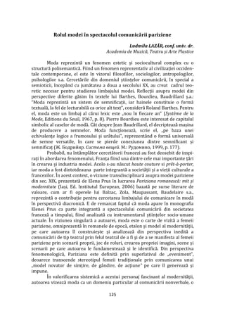 125
Rolul modei în spectacolul comunicării pariziene
Ludmila LAZĂR, conf. univ. dr.
Academia de Muzică, Teatru și Arte Plastice
Moda reprezintă un fenomen estetic și sociocultural complex cu o
structură polisemantică. Fiind un fenomen reprezentativ al civilizației occiden-
tale contemporane, el este în vizorul filosofilor, sociologilor, antropologilor,
psihologilor s.a. Cercetările din domeniul științelor comunicării, în special a
semioticii, încep}nd cu jumătatea a doua a secolului XX, au creat cadrul teo-
retic necesar pentru studierea limbajului modei. Reflecții asupra modei din
perspective diferite găsim în textele lui Barthes, Bourdieu, Baudrillard ș.a.:
“Moda reprezintă un sistem de semnificaţii, iar hainele constituie o formă
textuală, la fel de lecturabilă ca orice alt text”, consideră Roland Barthes. Pentru
el, moda este un limbaj al cărui lexic este „nou în fiecare an" (Système de la
Mode, Editions du Seuil, 1967, p. 8). Pierre Bourdieu este interesat de capitalul
simbolic al caselor de modă. C}t despre Jean Baudrillard, el decriptează mașina
de producere a semnelor. Moda funcțíonează, scrie el, „pe baza unei
echivalențe logice a frumosului și ur}tului", reprezent}nd o formă universală
de semne versatile, în care se pierde conexiunea dintre semnificant și
semnificaț (Ж. Бодрийяр. Система вещей. М.: Рудомино, 1999, p. 177).
Probabil, nu înt}mplător cercetătorii francezi au fost deosebit de inspi-
rați în abordarea fenomenului, Franța fiind una dintre cele mai importante țări
în crearea și industria modei. Acolo s-au născut haute couture si prêt-à-porter,
iar moda a fost dintotdeauna parte integrantă a societății și a vieții culturale a
francezilor. În acest context, o viziune transdisciplinară asupra modei pariziene
din sec. XIX, prezentată de Elena Prus în lucrarea Pariziana romanescă: mit și
modernitate (Iași, Ed. Institutul European, 2006) bazată pe surse literare de
valoare, cum ar fi operele lui Balzac, Zola, Maupassant, Baudelaire s.a.,
reprezintă o contribuție pentru cercetarea limbajului de comunicare în modă
în perspectivă diacronică. E de remarcat faptul că moda apare în monografia
Elenei Prus ca parte integrantă a spectacolului comunicării din societatea
franceză a timpului, fiind analizată cu instrumentarul științelor socio-umane
actuale. În viziunea singulară a autoarei, moda este o carte de vizită a femeii
pariziene, omniprezentă în romanele de epocă, etalon și model al modernității,
pe care autoarea îl construiește și analizează din perspectiva inedită a
comunicării de tip teatral prin felul teatral de a fi şi de a se manifesta al femeii
pariziene prin scenarii proprii, joc de roluri, crearea propriei imagini, scene și
scenarii pe care autoarea le fundamentează și le identifică. Din perspectiva
fenomenologică, Pariziana este definită prin superlativul de „eveniment”,
deoarece transcende stereotipul femeii tradiţionale prin comunicarea unui
„model novator de simţire, de gândire, de acţiune” pe care îl generează și
impune.
În valorificarea sistemică a acestui personaj fascinant al modernităţii,
autoarea vizează moda ca un domeniu particular al comunicării nonverbale, o
 