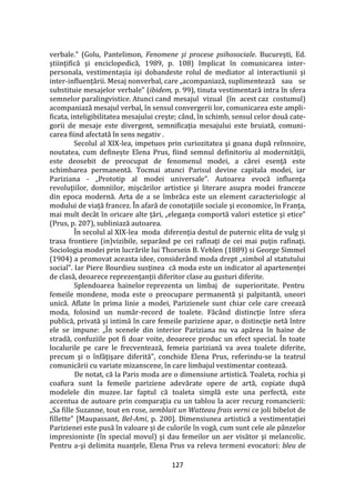127
verbale.” (Golu, Pantelimon, Fenomene şi procese psihosociale. Bucureşti, Ed.
ştiinţifică şi enciclopedică, 1989, p. 108) Implicat în comunicarea inter-
personala, vestimentașia işi dobandeste rolul de mediator al interactiunii şi
inter-influențării. Mesaj nonverbal, care „acompaniază, suplimentează sau se
substituie mesajelor verbale” (ibidem, p. 99), tinuta vestimentară intra în sfera
semnelor paralingvistice. Atunci cand mesajul vizual (în acest caz costumul)
acompaniază mesajul verbal, în sensul convergerii lor, comunicarea este ampli-
ficata, inteligibilitatea mesajului creşte; c}nd, în schimb, sensul celor două cate-
gorii de mesaje este divergent, semnificaţia mesajului este bruiată, comuni-
carea fiind afectată în sens negativ .
Secolul al XIX-lea, impetuos prin curiozitatea şi goana după reînnoire,
noutatea, cum definește Elena Prus, fiind semnul definitoriu al modernității,
este deosebit de preocupat de fenomenul modei, a cărei esenţă este
schimbarea permanentă. Tocmai atunci Parisul devine capitala modei, iar
Pariziana - „Prototip al modei universale”. Autoarea evocă influenţa
revoluţiilor, domniilor, mişcărilor artistice şi literare asupra modei franceze
din epoca modernă. Arta de a se îmbrăca este un element caracteriologic al
modului de viaţă francez. În afară de conotaţiile sociale şi economice, în Franţa,
mai mult decât în oricare alte ţări, „eleganţa comportă valori estetice şi etice”
(Prus, p. 207), subliniază autoarea.
În secolul al XIX-lea moda diferenţia destul de puternic elita de vulg și
trasa frontiere (in)vizibile, separând pe cei rafinaţi de cei mai puţin rafinaţi.
Sociologia modei prin lucrările lui Thorsein B. Veblen (1889) si George Simmel
(1904) a promovat aceasta idee, consider}nd moda drept „simbol al statutului
social”. Iar Piere Bourdieu susținea că moda este un indicator al apartenenței
de clasă, deoarece reprezențanții diferitor clase au gusturi diferite.
Splendoarea hainelor reprezenta un limbaj de superioritate. Pentru
femeile mondene, moda este o preocupare permanentă şi palpitantă, uneori
unică. Aflate în prima linie a modei, Parizienele sunt chiar cele care creează
moda, folosind un număr-record de toalete. Făc}nd distincție între sfera
publică, privată şi intimă în care femeile pariziene apar, o distincţie netă între
ele se impune: „În scenele din interior Pariziana nu va apărea în haine de
stradă, confuziile pot fi doar voite, deoarece produc un efect special. În toate
localurile pe care le frecventează, femeia pariziană va avea toalete diferite,
precum şi o înfăţişare diferită”, conchide Elena Prus, referindu-se la teatrul
comunicării cu variate mizanscene, în care limbajul vestimentar contează.
De notat, că la Paris moda are o dimensiune artistică. Toaleta, rochia şi
coafura sunt la femeile pariziene adevărate opere de artă, copiate după
modelele din muzee. Iar faptul că toaleta simplă este una perfectă, este
accentua de autoare prin comparaţia cu un tablou la acer recurg romancierii:
„Sa fille Suzanne, tout en rose, semblait un Watteau frais verni ce joli bibelot de
fillette” [Maupassant, Bel-Ami, p. 200]. Dimensiunea artistică a vestimentației
Parizienei este pusă în valoare și de culorile în vogă, cum sunt cele ale pânzelor
impresioniste (în special movul) și dau femeilor un aer visător şi melancolic.
Pentru a-şi delimita nuanţele, Elena Prus va releva termeni evocatori: bleu de
 