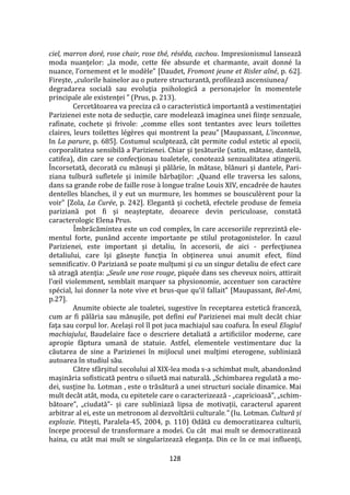 128
ciel, marron doré, rose chair, rose thé, réséda, cachou. Impresionismul lansează
moda nuanţelor: „la mode, cette fée absurde et charmante, avait donné la
nuance, l’ornement et le modèle” [Daudet, Fromont jeune et Risler aîné, p. 62].
Firește, „culorile hainelor au o putere structurantă, profilează ascensiunea/
degradarea socială sau evoluţia psihologică a personajelor în momentele
principale ale existenţei ” (Prus, p. 213).
Cercetătoarea va preciza că o caracteristică importantă a vestimentației
Parizienei este nota de seducție, care modelează imaginea unei fiinţe senzuale,
rafinate, cochete şi frivole: „comme elles sont tentantes avec leurs toilettes
claires, leurs toilettes légères qui montrent la peau” [Maupassant, L’inconnue,
In La parure, p. 685]. Costumul sculptează, c}t permite codul estetic al epocii,
corporalitatea sensibilă a Parizienei. Chiar și ţesăturile (satin, mătase, dantelă,
catifea), din care se confecționau toaletele, conotează senzualitatea atingerii.
Încorsetată, decorată cu mănuşi şi pălărie, în mătase, blănuri şi dantele, Pari-
ziana tulbură sufletele şi inimile bărbaţilor: „Quand elle traversa les salons,
dans sa grande robe de faille rose à longue traîne Louis XIV, encadrée de hautes
dentelles blanches, il y eut un murmure, les hommes se bousculèrent pour la
voir” [Zola, La Сurée, p. 242]. Elegantă şi cochetă, efectele produse de femeia
pariziană pot fi și neașteptate, deoarece devin periculoase, constată
caracterologic Elena Prus.
Îmbrăcămintea este un cod complex, în care accesoriile reprezintă ele-
mentul forte, punând accente importante pe stilul protagonistelor. În cazul
Parizienei, este important și detaliu, în accesorii, de aici - perfecţiunea
detaliului, care îşi găseşte funcţia în obţinerea unui anumit efect, fiind
semnificativ. O Pariziană se poate mulţumi şi cu un singur detaliu de efect care
să atragă atenţia: „Seule une rose rouge, piquée dans ses cheveux noirs, attirait
l’œil violemment, semblait marquer sa physionomie, accentuer son caractère
spécial, lui donner la note vive et brus-que qu’il fallait” [Maupassant, Bel-Ami,
p.27].
Anumite obiecte ale toaletei, sugestive în receptarea estetică franceză,
cum ar fi pălăria sau mănuşile, pot defini eul Parizienei mai mult decât chiar
faţa sau corpul lor. Același rol îl pot juca machiajul sau coafura. În eseul Elogiul
machiajului, Baudelaire face o descriere detaliată a artificiilor moderne, care
apropie făptura umană de statuie. Astfel, elementele vestimentare duc la
căutarea de sine a Parizienei în mijlocul unei mulţimi eterogene, subliniază
autoarea în studiul său.
Către sf}rșitul secolului al XIX-lea moda s-a schimbat mult, abandonând
maşinăria sofisticată pentru o siluetă mai naturală. „Schimbarea regulată a mo-
dei, susține Iu. Lotman , este o trăsătură a unei structuri sociale dinamice. Mai
mult dec}t at}t, moda, cu epitetele care o caracterizează - „capricioasă”, „schim-
bătoare”, „ciudată”- și care subliniază lipsa de motivații, caracterul aparent
arbitrar al ei, este un metronom al dezvoltării culturale.” (Iu. Lotman. Cultură și
explozie. Pitești, Paralela-45, 2004, p. 110) Odătă cu democratizarea culturii,
începe procesul de transformare a modei. Cu c}t mai mult se democratizează
haina, cu at}t mai mult se singularizează eleganţa. Din ce în ce mai influenţi,
 