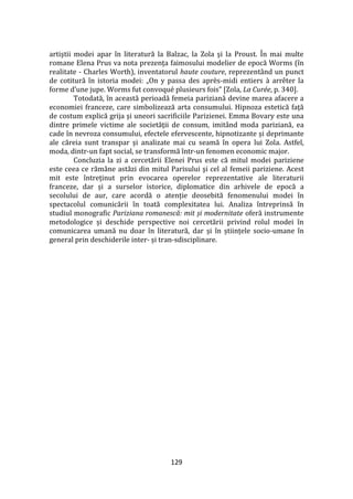 129
artiştii modei apar în literatură la Balzac, la Zola şi la Proust. În mai multe
romane Elena Prus va nota prezența faimosului modelier de epocă Worms (în
realitate - Charles Worth), inventatorul haute couture, reprezentând un punct
de cotitură în istoria modei: „On y passa des après-midi entiers à arrêter la
forme d’une jupe. Worms fut convoqué plusieurs fois” [Zola, La Сurée, p. 340].
Totodată, în această perioadă femeia pariziană devine marea afacere a
economiei franceze, care simbolizează arta consumului. Hipnoza estetică faţă
de costum explică grija şi uneori sacrificiile Parizienei. Emma Bovary este una
dintre primele victime ale societăţii de consum, imit}nd moda pariziană, ea
cade în nevroza consumului, efectele efervescente, hipnotizante și deprimante
ale căreia sunt transpar și analizate mai cu seamă în opera lui Zola. Astfel,
moda, dintr-un fapt social, se transformă într-un fenomen economic major.
Concluzia la zi a cercetării Elenei Prus este că mitul modei pariziene
este ceea ce răm}ne astăzi din mitul Parisului şi cel al femeii pariziene. Acest
mit este întreținut prin evocarea operelor reprezentative ale literaturii
franceze, dar și a surselor istorice, diplomatice din arhivele de epocă a
secolului de aur, care acordă o atenție deosebită fenomenului modei în
spectacolul comunicării în toată complexitatea lui. Analiza întreprinsă în
studiul monografic Pariziana romanescă: mit și modernitate oferă instrumente
metodologice și deschide perspective noi cercetării privind rolul modei în
comunicarea umană nu doar în literatură, dar și în științele socio-umane în
general prin deschiderile inter- și tran-sdisciplinare.
 
