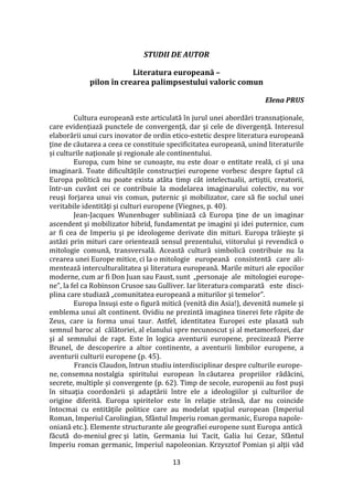 13
STUDII DE AUTOR
Literatura europeană –
pilon în crearea palimpsestului valoric comun
Elena PRUS
Cultura europeană este articulată în jurul unei abordări transnaționale,
care evidențiază punctele de convergență, dar și cele de divergență. Interesul
elaborării unui curs inovator de ordin etico-estetic despre literatura europeană
ţine de căutarea a ceea ce constituie specificitatea europeană, unind literaturile
și culturile naţionale şi regionale ale continentului.
Europa, cum bine se cunoaște, nu este doar o entitate reală, ci şi una
imaginară. Toate dificultăţile construcţiei europene vorbesc despre faptul că
Europa politică nu poate exista at}ta timp c}t intelectualii, artiştii, creatorii,
într-un cuvânt cei ce contribuie la modelarea imaginarului colectiv, nu vor
reuşi forjarea unui vis comun, puternic şi mobilizator, care să fie soclul unei
veritabile identităţi şi culturi europene (Viegnes, p. 40).
Jean-Jacques Wunenbuger subliniază că Europa ţine de un imaginar
ascendent şi mobilizator hibrid, fundamentat pe imagini şi idei puternice, cum
ar fi cea de Imperiu şi pe ideologeme derivate din mituri. Europa trăieşte şi
astăzi prin mituri care orientează sensul prezentului, viitorului şi revendică o
mitologie comună, transversală. Această cultură simbolică contribuie nu la
crearea unei Europe mitice, ci la o mitologie europeană consistentă care ali-
mentează interculturalitatea şi literatura europeană. Marile mituri ale epocilor
moderne, cum ar fi Don Juan sau Faust, sunt „personaje ale mitologiei europe-
ne”, la fel ca Robinson Crusoe sau Gulliver. Iar literatura comparată este disci-
plina care studiază „comunitatea europeană a miturilor şi temelor”.
Europa însuşi este o figură mitică (venită din Asia!), devenită numele şi
emblema unui alt continent. Ovidiu ne prezintă imaginea tinerei fete răpite de
Zeus, care ia forma unui taur. Astfel, identitatea Europei este plasată sub
semnul baroc al călătoriei, al elanului spre necunoscut și al metamorfozei, dar
şi al semnului de rapt. Este în logica aventurii europene, precizează Pierre
Brunel, de descoperire a altor continente, a aventurii limbilor europene, a
aventurii culturii europene (p. 45).
Francis Claudon, întrun studiu interdisciplinar despre culturile europe-
ne, consemna nostalgia spiritului european în căutarea propriilor rădăcini,
secrete, multiple și convergente (p. 62). Timp de secole, europenii au fost puşi
în situaţia coordonării şi adaptării între ele a ideologiilor şi culturilor de
origine diferită. Europa spiritelor este în relaţie str}nsă, dar nu coincide
întocmai cu entităţile politice care au modelat spaţiul european (Imperiul
Roman, Imperiul Carolingian, Sfântul Imperiu roman germanic, Europa napole-
oniană etc.). Elemente structurante ale geografiei europene sunt Europa antică
făcută do-meniul grec şi latin, Germania lui Tacit, Galia lui Cezar, Sfântul
Imperiu roman germanic, Imperiul napoleonian. Krzysztof Pomian şi alţii văd
 